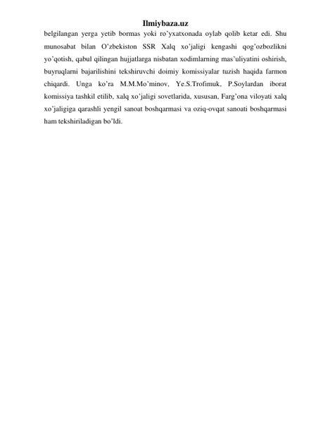 Ilmiybaza.uz 
belgilangan yerga yetib bormas yoki ro’yxatxonada oylab qolib ketar edi. Shu 
munosabat bilan O’zbekiston SSR Xalq xo’jaligi kengashi qog’ozbozlikni 
yo’qotish, qabul qilingan hujjatlarga nisbatan xodimlarning mas’uliyatini oshirish, 
buyruqlarni bajarilishini tekshiruvchi doimiy komissiyalar tuzish haqida farmon 
chiqardi. Unga ko’ra M.M.Mo’minov, Ye.S.Trofimuk, P.Soylardan iborat 
komissiya tashkil etilib, xalq xo’jaligi sovetlarida, xususan, Farg’ona viloyati xalq 
xo’jaligiga qarashli yengil sanoat boshqarmasi va oziq-ovqat sanoati boshqarmasi 
ham tekshiriladigan bo’ldi.  
 
