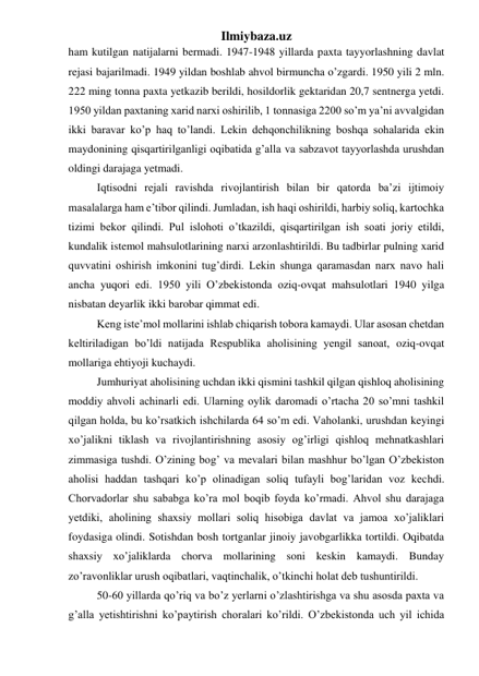 Ilmiybaza.uz 
ham kutilgan natijalarni bermadi. 1947-1948 yillarda paxta tayyorlashning davlat 
rejasi bajarilmadi. 1949 yildan boshlab ahvol birmuncha o’zgardi. 1950 yili 2 mln. 
222 ming tonna paxta yetkazib berildi, hosildorlik gektaridan 20,7 sentnerga yetdi. 
1950 yildan paxtaning xarid narxi oshirilib, 1 tonnasiga 2200 so’m ya’ni avvalgidan 
ikki baravar ko’p haq to’landi. Lekin dehqonchilikning boshqa sohalarida ekin 
maydonining qisqartirilganligi oqibatida g’alla va sabzavot tayyorlashda urushdan 
oldingi darajaga yetmadi.  
Iqtisodni rejali ravishda rivojlantirish bilan bir qatorda ba’zi ijtimoiy 
masalalarga ham e’tibor qilindi. Jumladan, ish haqi oshirildi, harbiy soliq, kartochka 
tizimi bekor qilindi. Pul islohoti o’tkazildi, qisqartirilgan ish soati joriy etildi, 
kundalik istemol mahsulotlarining narxi arzonlashtirildi. Bu tadbirlar pulning xarid 
quvvatini oshirish imkonini tug’dirdi. Lekin shunga qaramasdan narx navo hali 
ancha yuqori edi. 1950 yili O’zbekistonda oziq-ovqat mahsulotlari 1940 yilga 
nisbatan deyarlik ikki barobar qimmat edi. 
Keng iste’mol mollarini ishlab chiqarish tobora kamaydi. Ular asosan chetdan 
keltiriladigan bo’ldi natijada Respublika aholisining yengil sanoat, oziq-ovqat 
mollariga ehtiyoji kuchaydi. 
Jumhuriyat aholisining uchdan ikki qismini tashkil qilgan qishloq aholisining 
moddiy ahvoli achinarli edi. Ularning oylik daromadi o’rtacha 20 so’mni tashkil 
qilgan holda, bu ko’rsatkich ishchilarda 64 so’m edi. Vaholanki, urushdan keyingi 
xo’jalikni tiklash va rivojlantirishning asosiy og’irligi qishloq mehnatkashlari 
zimmasiga tushdi. O’zining bog’ va mevalari bilan mashhur bo’lgan O’zbekiston 
aholisi haddan tashqari ko’p olinadigan soliq tufayli bog’laridan voz kechdi. 
Chorvadorlar shu sababga ko’ra mol boqib foyda ko’rmadi. Ahvol shu darajaga 
yetdiki, aholining shaxsiy mollari soliq hisobiga davlat va jamoa xo’jaliklari 
foydasiga olindi. Sotishdan bosh tortganlar jinoiy javobgarlikka tortildi. Oqibatda 
shaxsiy xo’jaliklarda chorva mollarining soni keskin kamaydi. Bunday 
zo’ravonliklar urush oqibatlari, vaqtinchalik, o’tkinchi holat deb tushuntirildi. 
50-60 yillarda qo’riq va bo’z yerlarni o’zlashtirishga va shu asosda paxta va 
g’alla yetishtirishni ko’paytirish choralari ko’rildi. O’zbekistonda uch yil ichida 
