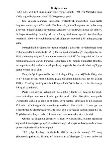 Ilmiybaza.uz 
(1953-1955 yy.) 130 ming gektar yangi yerlar ochildi. 1956 yili Mirzacho’lning 
o’zida sug’oriladigan maydon 205.000 gektarga yetdi. 
Shu yillarda Markaziy Farg’onani o’zlashtirish munosabati bilan Katta 
Farg’ona kanali qayta ta’mirlandi. Toshkent viloyatida Ohangaron suv omborining 
2-navbati, Yuqori Chirchiq suv tarmog’i, Buxoro viloyatida Quyimozor suv ombori, 
Sirdaryo viloyatidagi Janubiy Mirzacho’l magistral kanali qurilib foydalanishga 
topshirildi. 1960 yili respublikada sug’oriladigan yer maydoni 2.571 ming gektarga 
yetdi. 
Paxtachilikni rivojlantirish uchun mineral o’g’itlardan foydalanishga katta 
e’tibor qaratildi. Respublikada 1951 yilda 0,9 mln t. mineral o’g’it ishlatilgan bo’lsa, 
1980 yilda uning miqdori 5 mln. tonnadan oshib ketdi. G’o’za barglarini to’kish va 
zararkunandalarga qarshi kurashda ishlatilgan o’ta zaharli ximikatlar (butifos, 
merkaptafos va b.)dan haddan tashqari keng miqyosda foydalanish, aholi sog’ligiga 
keskin yomon ta’sir qildi. 
Duniy bo’yicha pestitsidlar har bir kishiga 300 gr.dan, AQSh da 800 gr.dan 
to’g’ri kelgan bo’lsa, respublikaning paxta ekiladigan hududlarida har bir kishiga 
1989 yil 25-45 kg.dan to’g’ri keladi. Respublika bo’yicha bo’lsa, bu har bir kishiga 
7-8 kg.ni tashkil etdi. 
Paxta xom-ashyosi yetishtirish 1946-1985 yillarda 5,5 barovar ko’paydi, 
paxta ekiladigan maydonlar 1 mln. ga. dan ortdi. 1966-1986 yillar maboynida 
O’zbekiston qishloq xo’jaligiga 45 mlrd. so’m mablag’ ajratilgan bo’lib, shundan 
17,1 mlrd. so’mi sug’orish tarmoqlariga sarflandi. Shu davrda 1,5 mln. ga. yer 
o’zlashtirildi. O’zlashtirilgan yerlarda yangi 160 ta sovxozlar tashkil etilgan bo’lib, 
20 yil davomida bu yerlarda 10,4 mln tonna paxta xom ashyosi yetishtirildi. 
Qishloq xo’jaligining ekstensiv yo’ldan rivojlantirilishi, totalitar rejimning 
sug’orish texnologiyasiga qo’pol aralashuvi og’ir ekologik va boshqa turli noxush 
ijtimoiy oqibatlarni keltirib chiqardi. 
1985 yilga keliboq respublikada 900 ta sug’orish tarmog’i 92 ming 
gidrotexnik qurilmalar, 10 mlrd m3 hajmda suv to’playdigan 23 ta suv omborlari 
