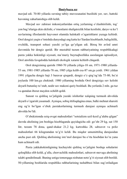 Ilmiybaza.uz 
mavjud edi. 70-80 yillarda suvning tabiiy muvozanatini buzilishi yer, suv, hattoki 
havoning zaharlanishiga olib keldi. 
Mavjud suv zahirasi imkoniyatlaridan ortiq yerlarning o’zlashtirilishi, tog’ 
yon bag’irlariga ekin ekilishi, o’rmonlarni shafqatsizlik bilan kesilishi, daryo va ko’l 
suvlarining ifloslanishi hayvonot olamida halokatli o’zgarishlarni yuzaga keltirdi. 
Orol dengizi yaqin o’tmishda dunyodagi eng katta ko’llardan hisoblanib, baliqchilik, 
ovchilik, transport sohasi yaxshi yo’lga qo’yilgan edi. Biroq bir avlod umri 
davomida bir dengiz quridi. Bir mustabid tuzum rahbariyatining respublikadagi 
paxta yakka hokimligi siyosati, ma’muriy buyruqbozlikka asoslangan iqtisodiyot, 
Orol atrofida favqulodda halokatli ekologik xatarni keltirib chiqardi. 
Orol dengizining qurishi 1960-70 yillarda yiliga-18 sm, 1971-1980 yillarda-
53 sm, 1981-1985 yillarda-78 sm, 1985 yilga kelib esa-87 sm.ga yetdi. 1961 yildan 
1991 yilgacha dengiz haji 3 baravar qisqardi, dengiz o’z qirg’og’ida 75-80, ba’zi 
joylarda 100 km.ga chekindi. 1980 yillarning boshida Orol dengiziga suv kelishi 
deyarli butunlay to’xtab, nodir suv makoni quriy boshladi. Bu yerlarda 2 mln. ga tuz 
va qumdan iborat maydon ochilib qoldi.  
Sanoat va qishloq xo’jaligida yuzaki islohotlar xalqning turmush ahvolida 
deyarli o’zgarish yasamadi. Ayniqsa, sobiq ittifoqdagina emas, balki mehnat sharoiti 
eng og’ir bo’lgan o’zbek paxtakorlarining turmush darajasi ayniqsa achinarli 
ahvolda bo’ldi. 
O’zbekistonda oziq-ovqat mahsulotlari “sotsializm uzil-kesil g’alaba qilgan” 
davrda aholining jon boshiga hisoblaganda quyidagicha edi: go’sht 29 kg, sut 150 
litr, tuxum 78 dona, qand-shakar 21,2 kg, kartoshka 28, sabzavot va poliz 
mahsulotlari 66 kilogramdan to’g’ri keldi. Bu miqdor umumittifoq darajasidan 
ancha past edi. Qishloq aholisining iste’mol darajasi bu o’rta hisobdan ko’ra yana 
ham achinarli edi. 
Paxta yakkahokimligining kuchayishi qishloq xo’jaligini boshqa sohalarini 
qoloqlikka olib keldi, g’alla, chorvachilik mahsulotlari, sabzavot-mevaga aholining 
talabi qondirilmadi. Buning ustiga tomorqaga nisbatan noto’g’ri siyosat olib borildi. 
50-yillarning boshlarida respublika rahbarlarining tashabbusi bilan sug’oriladigan 
