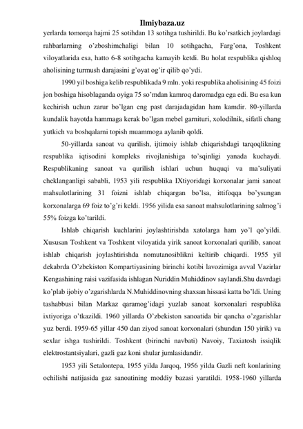 Ilmiybaza.uz 
yerlarda tomorqa hajmi 25 sotihdan 13 sotihga tushirildi. Bu ko’rsatkich joylardagi 
rahbarlarning o’zboshimchaligi bilan 10 sotihgacha, Farg’ona, Toshkent 
viloyatlarida esa, hatto 6-8 sotihgacha kamayib ketdi. Bu holat respublika qishloq 
aholisining turmush darajasini g’oyat og’ir qilib qo’ydi. 
1990 yil boshiga kelib respublikada 9 mln. yoki respublika aholisining 45 foizi 
jon boshiga hisoblaganda oyiga 75 so’mdan kamroq daromadga ega edi. Bu esa kun 
kechirish uchun zarur bo’lgan eng past darajadagidan ham kamdir. 80-yillarda 
kundalik hayotda hammaga kerak bo’lgan mebel garnituri, xolodilnik, sifatli chang 
yutkich va boshqalarni topish muammoga aylanib qoldi.  
50-yillarda sanoat va qurilish, ijtimoiy ishlab chiqarishdagi tarqoqlikning 
respublika iqtisodini kompleks rivojlanishiga to’sqinligi yanada kuchaydi. 
Respublikaning sanoat va qurilish ishlari uchun huquqi va ma’suliyati 
cheklanganligi sababli, 1953 yili respublika IXtiyoridagi korxonalar jami sanoat 
mahsulotlarining 31 foizni ishlab chiqargan bo’lsa, ittifoqqa bo’ysungan 
korxonalarga 69 foiz to’g’ri keldi. 1956 yilida esa sanoat mahsulotlarining salmog’i 
55% foizga ko’tarildi.  
Ishlab chiqarish kuchlarini joylashtirishda xatolarga ham yo’l qo’yildi. 
Xususan Toshkent va Toshkent viloyatida yirik sanoat korxonalari qurilib, sanoat 
ishlab chiqarish joylashtirishda nomutanosiblikni keltirib chiqardi. 1955 yil 
dekabrda O’zbekiston Kompartiyasining birinchi kotibi lavozimiga avval Vazirlar 
Kengashining raisi vazifasida ishlagan Nuriddin Muhiddinov saylandi.Shu davrdagi 
ko’plab ijobiy o’zgarishlarda N.Muhiddinovning shaxsan hissasi katta bo’ldi. Uning 
tashabbusi bilan Markaz qaramog’idagi yuzlab sanoat korxonalari respublika 
ixtiyoriga o’tkazildi. 1960 yillarda O’zbekiston sanoatida bir qancha o’zgarishlar 
yuz berdi. 1959-65 yillar 450 dan ziyod sanoat korxonalari (shundan 150 yirik) va 
sexlar ishga tushirildi. Toshkent (birinchi navbati) Navoiy, Taxiatosh issiqlik 
elektrostantsiyalari, gazli gaz koni shular jumlasidandir. 
1953 yili Setalontepa, 1955 yilda Jarqoq, 1956 yilda Gazli neft konlarining 
ochilishi natijasida gaz sanoatining moddiy bazasi yaratildi. 1958-1960 yillarda 
