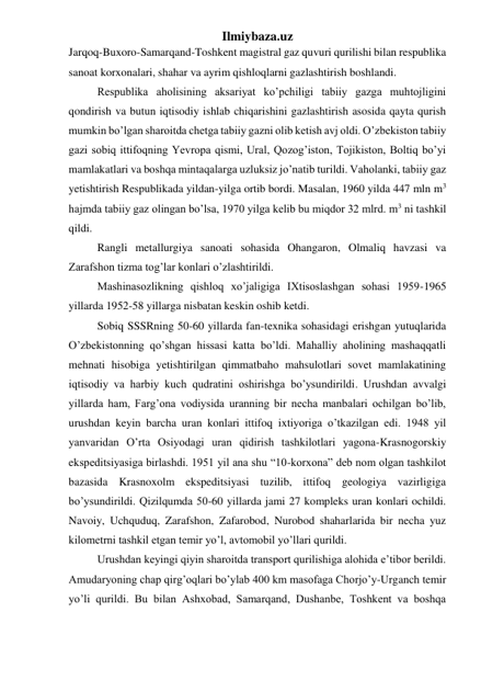 Ilmiybaza.uz 
Jarqoq-Buxoro-Samarqand-Toshkent magistral gaz quvuri qurilishi bilan respublika 
sanoat korxonalari, shahar va ayrim qishloqlarni gazlashtirish boshlandi. 
Respublika aholisining aksariyat ko’pchiligi tabiiy gazga muhtojligini 
qondirish va butun iqtisodiy ishlab chiqarishini gazlashtirish asosida qayta qurish 
mumkin bo’lgan sharoitda chetga tabiiy gazni olib ketish avj oldi. O’zbekiston tabiiy 
gazi sobiq ittifoqning Yevropa qismi, Ural, Qozog’iston, Tojikiston, Boltiq bo’yi 
mamlakatlari va boshqa mintaqalarga uzluksiz jo’natib turildi. Vaholanki, tabiiy gaz 
yetishtirish Respublikada yildan-yilga ortib bordi. Masalan, 1960 yilda 447 mln m3 
hajmda tabiiy gaz olingan bo’lsa, 1970 yilga kelib bu miqdor 32 mlrd. m3 ni tashkil 
qildi. 
Rangli metallurgiya sanoati sohasida Ohangaron, Olmaliq havzasi va 
Zarafshon tizma tog’lar konlari o’zlashtirildi. 
Mashinasozlikning qishloq xo’jaligiga IXtisoslashgan sohasi 1959-1965 
yillarda 1952-58 yillarga nisbatan keskin oshib ketdi. 
Sobiq SSSRning 50-60 yillarda fan-texnika sohasidagi erishgan yutuqlarida 
O’zbekistonning qo’shgan hissasi katta bo’ldi. Mahalliy aholining mashaqqatli 
mehnati hisobiga yetishtirilgan qimmatbaho mahsulotlari sovet mamlakatining 
iqtisodiy va harbiy kuch qudratini oshirishga bo’ysundirildi. Urushdan avvalgi 
yillarda ham, Farg’ona vodiysida uranning bir necha manbalari ochilgan bo’lib, 
urushdan keyin barcha uran konlari ittifoq ixtiyoriga o’tkazilgan edi. 1948 yil 
yanvaridan O’rta Osiyodagi uran qidirish tashkilotlari yagona-Krasnogorskiy 
ekspeditsiyasiga birlashdi. 1951 yil ana shu “10-korxona” deb nom olgan tashkilot 
bazasida Krasnoxolm ekspeditsiyasi tuzilib, ittifoq geologiya vazirligiga 
bo’ysundirildi. Qizilqumda 50-60 yillarda jami 27 kompleks uran konlari ochildi. 
Navoiy, Uchquduq, Zarafshon, Zafarobod, Nurobod shaharlarida bir necha yuz 
kilometrni tashkil etgan temir yo’l, avtomobil yo’llari qurildi. 
Urushdan keyingi qiyin sharoitda transport qurilishiga alohida e’tibor berildi. 
Amudaryoning chap qirg’oqlari bo’ylab 400 km masofaga Chorjo’y-Urganch temir 
yo’li qurildi. Bu bilan Ashxobad, Samarqand, Dushanbe, Toshkent va boshqa 
