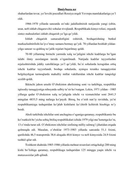 Ilmiybaza.uz 
shaharlardan tovar, yo’lovchi poezdlari Rossiya orqali Yevropa mamlakatlariga yo’l 
oldi. 
1966-1970 yillarda sanoatda zo’raki jadallashtirish natijasida yangi (oltin, 
uran, neft ishlab chiqaruvchi) sohalar rivojlandi. Respublikada kimyo tolasi, organik 
sintez mahsulotlari ishlab chiqarish yo’lga qo’yildi.  
Ishlab 
chiqarish 
samaradorligini 
oshirish, 
boshqarishning 
butkul 
markazlashtirilishi ko’p o’tmay samara bermay qo’ydi. 70-yillardan boshlab yildan-
yilga sanoat va qishloq xo’jalik rejalari bajarilmay qoldi. 
70-80 yillarning birinchi yarmida xalq xo’jaligini ishchi kadrlarga bo’lgan 
talabi ilmiy asoslangan tarzda o’rganilmadi. Natijada kadrlar tayyorlashni 
rejalashtirishda jiddiy xatoliklarga yo’l qo’yildi, ba’zi sohalarda keragidan ortiq 
ishchi kadrlar tayyorlandi, boshqa sohalarda, ayniqsa texnika taraqqiyotini 
belgilaydigan tarmoqlarda mahalliy millat vakillaridan ishchi kadrlar tanqisligi 
sezilib qoldi. 
Ikkinchi jahon urushi O’zbekiston aholisining soni va tarkibiga, respublika 
iqtisodiy taraqqiyotiga nihoyatda salbiy ta’sir ko’rsatgan. Lekin, 1971 yildan - 1985 
yillarga qadar O’zbekiston xalq xo’jaligida ishchi va xizmatchilar soni 2641,5 
mingdan 4833,5 ming nafarga ko’paydi. Biroq, bu o’sish sun’iy ravishda, ya’ni 
respublikamizga tashqaridan ko’plab kishilarni ko’chirib keltirish hisobiga ro’y 
berdi. 
Aholi tarkibida ishchilar soni anchagina o’sganiga qaramay, respublikamiz bu 
ko’rsatkich bo’yicha sobiq Ittifoq respublikalari ichida 1979 yilgi ma’lumotga ko’ra, 
13 o’rinda turar edi. O’zbekiston ishchilar sinfining milliy salmog’i jihatidan orqada 
qolmoqda edi. Masalan, o’zbeklar 1973-1983 yillarda sanoatda 51,1 foizni, 
qurilishda 46,5 transportda 38,6 aloqada-40,6 kimyo va neft kimyosida 24,9 foizni 
tashkil qilar edi. 
Toshkent shahrida 1985-1986 yillarda mehnat resurslari ortiqchaligi 200 ming 
kishi bo’lishiga qaramay, respublikaga tashqaridan 125 mingga yaqin ishchi va 
mutaxassislar jalb qilindi. 
