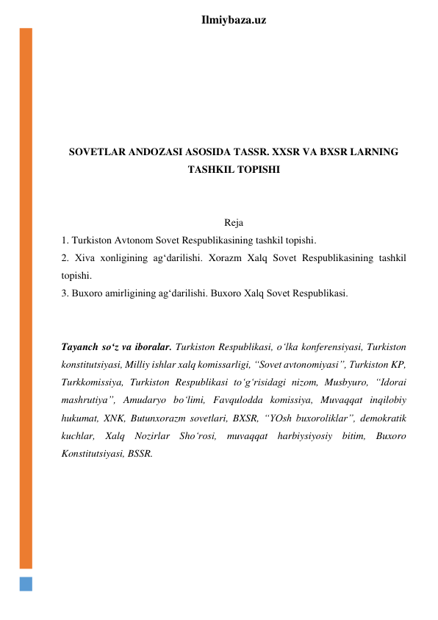  
Ilmiybaza.uz 
 
 
 
 
 
 
SOVETLAR ANDOZASI ASOSIDA TASSR. XXSR VA BXSR LARNING 
TASHKIL TOPISHI 
 
 
Reja 
1. Turkiston Avtonom Sovet Respublikasining tashkil topishi.  
2. Xiva xonligining ag‘darilishi. Xorazm Xalq Sovet Respublikasining tashkil 
topishi. 
3. Buxoro amirligining ag‘darilishi. Buxoro Xalq Sovet Respublikasi. 
 
 
Tayanch so‘z va iboralar. Turkiston Respublikasi, o‘lka konferensiyasi, Turkiston 
konstitutsiyasi, Milliy ishlar xalq komissarligi, “Sovet avtonomiyasi”, Turkiston KP, 
Turkkomissiya, Turkiston Respublikasi to‘g‘risidagi nizom, Musbyuro, “Idorai 
mashrutiya”, Amudaryo bo‘limi, Favqulodda komissiya, Muvaqqat inqilobiy 
hukumat, XNK, Butunxorazm sovetlari, BXSR, “YOsh buxoroliklar”, demokratik 
kuchlar, Xalq Nozirlar Sho‘rosi, muvaqqat harbiysiyosiy bitim, Buxoro 
Konstitutsiyasi, BSSR. 
 
 
 
 
 
 
 
 
 
