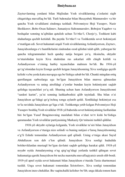  
Ilmiybaza.uz 
Zaytsevlarning yordami bilan Majlisdan Yosh xivaliklarning a’zolarini siqib 
chiqarishga muvaffaq bo‘ldi. Turli bahonalar bilan Husaynbek Matmurodov va bir 
qancha Yosh xivaliklarni zindonga tashladi. Polvonniyoz Hoji Yusupov, Nazir 
Sholikorov, Bobo Oxun Salimov, Jumaniyoz Sultonmurodov, Bobojon Yaqubov va 
boshqalar xonning ta’qibidan qutulish uchun To‘rtko‘l, Chorjo‘y, Toshkent kabi 
shaharlarga qochib ketishdi. Bu paytda To‘rtko‘l va Toshkentda sovet hokimiyati 
o‘rnatilgan edi. Sovet hukumati orqali Yosh xivaliklarning Asfandiyorxon, Zaytsev, 
Junayidxonlarga o‘z hamfikrlarini zindondan ozod qilishni talab qilib, yuborgan bir 
qancha telegrammalari hech qanday natija bergani yo‘q. Aksincha, oktyabr 
to‘ntarishidan keyin Xiva shahridan rus askarlari olib chiqib ketildi va 
Asfandiyorxon o‘zining harbiy tayanchidan mahrum bo‘ldi. Bu 1916-yil 
qo‘zg‘olonidan keyin Eronga qochib ketgan Junayidxonning Xiva xonligiga qaytib 
kelishi va bu yerda katta mavqega ega bo‘lishiga sabab bo‘ldi. Chunki mingdan ortiq 
qurollangan sarbozlarga ega bo‘lgan Junayidxon bilan murosa qilmasdan 
Asfandiyorxon va uning atrofidagi a’yonlar bundan keyin hokimiyatni saqlab 
qolishga tayanchlari yo‘q edi. Shuning uchun ham Asfandiyorxon Junayidxonni 
“sardori karim”, ya’ni xonning lashkarboshisi qilib tayinladi. Shu bilan o‘zi 
Junayidxon qo‘lidagi qo‘g‘irchoq xonga aylanib qoldi. Xonlikdagi hokimiyat esa 
to‘la ravishda Junayidxon qo‘liga o‘tdi. Toshkentga yetib kelgan Polvonniyoz Hoji 
Yusupov boshliq Yosh xivaliklar 1918-yil bahorida sovet hokimiyatining faollaridan 
biri bo‘lgan Yusuf Ibragimovning maslahati bilan o‘zlari to‘rt kishi bo‘lishiga 
qaramasdan Yosh xivaliklar partiyasining Markaziy Qo‘mitasini tashkil qildilar. 
1918-yil oktyabr oylariga kelganda, Yosh xivaliklar ta’siri bilan Junayidxon 
va Asfandiyorxon o‘rtasiga nizo solindi va buning natijasi o‘laroq Junayidxonning 
o‘g‘li Eshshi tomonidan Asfandiyorxon qatl qilindi. Uning o‘rniga akasi Sayid 
Abdullaxon xon deb e’lon qilindi. Junayidxon Xiva xonligi hududida 
bolsheviklardan mustaqil bo‘lgan davlatni saqlab qolishga harakat qildi. 1918-yil 
noyabr oyida Amudaryoning o‘ng qirg‘og‘idagi yerlarda tashkil qilingan sovet 
hukumatiga qarshi Junayidxon bir necha marotaba muvaffaqiyatsiz urush olib bordi. 
1919-yil aprel oyida sovet hukumati bilan Junayidxon o‘rtasida Taxta shartnomasi 
tuzildi. Unga sovet hukumati tomonidan Xristoforov, Xiva xonligi tomonidan 
Junayidxon imzo chekdilar. Bu vaqtinchalik kelishuv bo‘lib, unga ikkala tomon ham 
