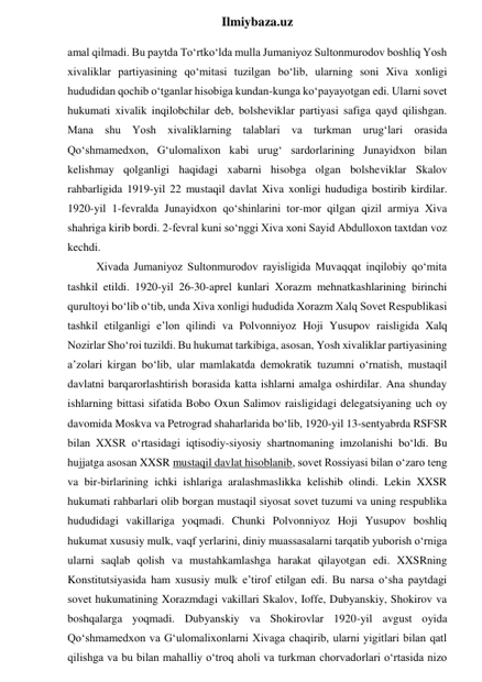  
Ilmiybaza.uz 
amal qilmadi. Bu paytda To‘rtko‘lda mulla Jumaniyoz Sultonmurodov boshliq Yosh 
xivaliklar partiyasining qo‘mitasi tuzilgan bo‘lib, ularning soni Xiva xonligi 
hududidan qochib o‘tganlar hisobiga kundan-kunga ko‘payayotgan edi. Ularni sovet 
hukumati xivalik inqilobchilar deb, bolsheviklar partiyasi safiga qayd qilishgan. 
Mana shu Yosh xivaliklarning talablari va turkman urug‘lari orasida 
Qo‘shmamedxon, G‘ulomalixon kabi urug‘ sardorlarining Junayidxon bilan 
kelishmay qolganligi haqidagi xabarni hisobga olgan bolsheviklar Skalov 
rahbarligida 1919-yil 22 mustaqil davlat Xiva xonligi hududiga bostirib kirdilar. 
1920-yil 1-fevralda Junayidxon qo‘shinlarini tor-mor qilgan qizil armiya Xiva 
shahriga kirib bordi. 2-fevral kuni so‘nggi Xiva xoni Sayid Abdulloxon taxtdan voz 
kechdi. 
Xivada Jumaniyoz Sultonmurodov rayisligida Muvaqqat inqilobiy qo‘mita 
tashkil etildi. 1920-yil 26-30-aprel kunlari Xorazm mehnatkashlarining birinchi 
qurultoyi bo‘lib o‘tib, unda Xiva xonligi hududida Xorazm Xalq Sovet Respublikasi 
tashkil etilganligi e’lon qilindi va Polvonniyoz Hoji Yusupov raisligida Xalq 
Nozirlar Sho‘roi tuzildi. Bu hukumat tarkibiga, asosan, Yosh xivaliklar partiyasining 
a’zolari kirgan bo‘lib, ular mamlakatda demokratik tuzumni o‘rnatish, mustaqil 
davlatni barqarorlashtirish borasida katta ishlarni amalga oshirdilar. Ana shunday 
ishlarning bittasi sifatida Bobo Oxun Salimov raisligidagi delegatsiyaning uch oy 
davomida Moskva va Petrograd shaharlarida bo‘lib, 1920-yil 13-sentyabrda RSFSR 
bilan XXSR o‘rtasidagi iqtisodiy-siyosiy shartnomaning imzolanishi bo‘ldi. Bu 
hujjatga asosan XXSR mustaqil davlat hisoblanib, sovet Rossiyasi bilan o‘zaro teng 
va bir-birlarining ichki ishlariga aralashmaslikka kelishib olindi. Lekin XXSR 
hukumati rahbarlari olib borgan mustaqil siyosat sovet tuzumi va uning respublika 
hududidagi vakillariga yoqmadi. Chunki Polvonniyoz Hoji Yusupov boshliq 
hukumat xususiy mulk, vaqf yerlarini, diniy muassasalarni tarqatib yuborish o‘rniga 
ularni saqlab qolish va mustahkamlashga harakat qilayotgan edi. XXSRning 
Konstitutsiyasida ham xususiy mulk e’tirof etilgan edi. Bu narsa o‘sha paytdagi 
sovet hukumatining Xorazmdagi vakillari Skalov, Ioffe, Dubyanskiy, Shokirov va 
boshqalarga yoqmadi. Dubyanskiy va Shokirovlar 1920-yil avgust oyida 
Qo‘shmamedxon va G‘ulomalixonlarni Xivaga chaqirib, ularni yigitlari bilan qatl 
qilishga va bu bilan mahalliy o‘troq aholi va turkman chorvadorlari o‘rtasida nizo 
