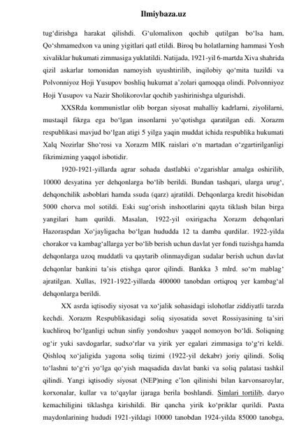  
Ilmiybaza.uz 
tug‘dirishga harakat qilishdi. G‘ulomalixon qochib qutilgan bo‘lsa ham, 
Qo‘shmamedxon va uning yigitlari qatl etildi. Biroq bu holatlarning hammasi Yosh 
xivaliklar hukumati zimmasiga yuklatildi. Natijada, 1921-yil 6-martda Xiva shahrida 
qizil askarlar tomonidan namoyish uyushtirilib, inqilobiy qo‘mita tuzildi va 
Polvonniyoz Hoji Yusupov boshliq hukumat a’zolari qamoqqa olindi. Polvonniyoz 
Hoji Yusupov va Nazir Sholikorovlar qochib yashirinishga ulgurishdi. 
XXSRda kommunistlar olib borgan siyosat mahalliy kadrlarni, ziyolilarni, 
mustaqil fikrga ega bo‘lgan insonlarni yo‘qotishga qaratilgan edi. Xorazm 
respublikasi mavjud bo‘lgan atigi 5 yilga yaqin muddat ichida respublika hukumati 
Xalq Nozirlar Sho‘rosi va Xorazm MIK raislari o‘n martadan o‘zgartirilganligi 
fikrimizning yaqqol isbotidir. 
1920-1921-yillarda agrar sohada dastlabki o‘zgarishlar amalga oshirilib, 
10000 desyatina yer dehqonlarga bo‘lib berildi. Bundan tashqari, ularga urug‘, 
dehqonchilik asboblari hamda ssuda (qarz) ajratildi. Dehqonlarga kredit hisobidan 
5000 chorva mol sotildi. Eski sug‘orish inshootlarini qayta tiklash bilan birga 
yangilari ham qurildi. Masalan, 1922-yil oxirigacha Xorazm dehqonlari 
Hazoraspdan Xo‘jayligacha bo‘lgan hududda 12 ta damba qurdilar. 1922-yilda 
chorakor va kambag‘allarga yer bo‘lib berish uchun davlat yer fondi tuzishga hamda 
dehqonlarga uzoq muddatli va qaytarib olinmaydigan sudalar berish uchun davlat 
dehqonlar bankini ta’sis etishga qaror qilindi. Bankka 3 mlrd. so‘m mablag‘ 
ajratilgan. Xullas, 1921-1922-yillarda 400000 tanobdan ortiqroq yer kambag‘al 
dehqonlarga berildi. 
XX asrda iqtisodiy siyosat va xo‘jalik sohasidagi islohotlar ziddiyatli tarzda 
kechdi. Xorazm Respublikasidagi soliq siyosatida sovet Rossiyasining ta’siri 
kuchliroq bo‘lganligi uchun sinfiy yondoshuv yaqqol nomoyon bo‘ldi. Soliqning 
og‘ir yuki savdogarlar, sudxo‘rlar va yirik yer egalari zimmasiga to‘g‘ri keldi. 
Qishloq xo‘jaligida yagona soliq tizimi (1922-yil dekabr) joriy qilindi. Soliq 
to‘lashni to‘g‘ri yo‘lga qo‘yish maqsadida davlat banki va soliq palatasi tashkil 
qilindi. Yangi iqtisodiy siyosat (NEP)ning e’lon qilinishi bilan karvonsaroylar, 
korxonalar, kullar va to‘qaylar ijaraga berila boshlandi. Simlari tortilib, daryo 
kemachiligini tiklashga kirishildi. Bir qancha yirik ko‘priklar qurildi. Paxta 
maydonlarining hududi 1921-yildagi 10000 tanobdan 1924-yilda 85000 tanobga, 
