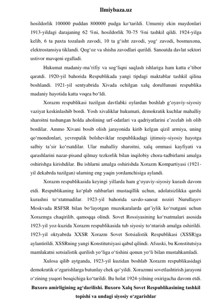  
Ilmiybaza.uz 
hosildorlik 100000 puddan 800000 pudga ko‘tarildi. Umumiy ekin maydonlari 
1913-yildagi darajaning 62 %ni, hosildorlik 70-75 %ni tashkil qildi. 1924-yilga 
kelib, 6 ta paxta tozalash zavodi, 10 ta g‘isht zavodi, yog‘ zavodi, bosmaxona, 
elektrostansiya tiklandi. Qog‘oz va shisha zavodlari qurildi. Sanoatda davlat sektori 
ustivor mavqeni egalladi. 
Hukumat madaniy-ma’rifiy va sog‘liqni saqlash ishlariga ham katta e’tibor 
qaratdi. 1920-yil bahorida Respublikada yangi tipdagi maktablar tashkil qilina 
boshlandi. 1921-yil sentyabrida Xivada ochilgan xalq dorulfununi respublika 
madaniy hayotida katta voqea bo‘ldi. 
Xorazm respublikasi tuzilgan davtlabki oylardan boshlab g‘oyaviy-siyosiy 
vaziyat keskinlashib bordi. Yosh xivaliklar hukumati, demokratik kuchlar mahalliy 
sharoitni tushungan holda aholining urf-odatlari va qadriyatlarini e’zozlab ish olib 
bordilar. Ammo Xivani bosib olish jarayonida kirib kelgan qizil armiya, uning 
qo‘mondonlari, yevropalik bolsheviklar respublikadagi ijtimoiy-siyosiy hayotga 
salbiy ta’sir ko‘rsatdilar. Ular mahalliy sharoitni, xalq ommasi kayfiyati va 
qarashlarini nazar-pisand qilmay tezkorlik bilan inqilobiy chora-tadbirlarni amalga 
oshirishga kirishdilar. Bu ishlarni amalga oshirishda Xorazm Kompartiyasi (1921-
yil dekabrda tuzilgan) ularning eng yaqin yordamchisiga aylandi. 
Xorazm respublikasida keyingi yillarda ham g‘oyaviy-siyosiy kurash davom 
etdi. Respublikaning ko‘plab rahbarlari mustaqillik uchun, adolatsizlikka qarshi 
kurashni to‘xtatmadilar. 1923-yil bahorida savdo-sanoat noziri Nurullayev 
Moskvada RSFSR bilan bo‘layotgan muzokaralarda qat’iylik ko‘rsatgani uchun 
Xorazmga chaqirilib, qamoqqa olindi. Sovet Rossiyasining ko‘rsatmalari asosida 
1923-yil yoz-kuzida Xorazm respublikasida tub siyosiy to‘ntarish amalga oshirildi. 
1923-yil oktyabrda XXSR Xorazm Sovet Sotsialistik Respublikasi (XSSR)ga 
aylantirildi. XSSRning yangi Konstitutsiyasi qabul qilindi. Afsuski, bu Konstitutsiya 
mamlakatni sotsialistik qurilish yo‘liga o‘tishini qonun yo‘li bilan mustahkamladi. 
Xulosa qilib aytganda, 1923-yil kuzidan boshlab Xorazm respublikasidagi 
demokratik o‘zgarishlarga butunlay chek qo‘yildi. Xorazmni sovetlashtirish jarayoni 
o‘zining yuqori bosqichiga ko‘tarildi. Bu holat 1924-yilning oxirigacha davom etdi. 
Buxoro amirligining ag‘darilishi. Buxoro Xalq Sovet Respublikasining tashkil 
topishi va undagi siyosiy o‘zgarishlar 
