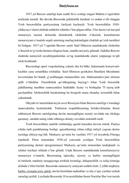  
Ilmiybaza.uz 
1917-yil Buxoro amirligi ham xuddi Xiva xonligi singari Muhim o‘zgarishlar 
arafasida turardi. Bu davrda Buxoroda jadidchilik harakati va undan o‘sib chiqqan 
Yosh buxoroliklar partiyasining faoliyati kuchaydi. Yosh buxoroliklar 1910-
yildayoq o‘zlarni alohida tashkilot sifatida e’lon qilgan edilar. Ular dastavval mavjud 
monarxiya tuzumi doirasida demokratik islohotlar o‘tkazish, konstitutsion 
monarxiyani o‘rnatish orqali amirning mutlaq hokimligini cheklab qo‘yish tarafdori 
bo‘lishgan. 1917-yil 7-aprelda Buxoro amiri Said Olimxon mamlakatda islohotlar 
o‘tkazish to‘g‘risida farmon chiqarsa ham, amalda uni joriy qilmadi. Jadidlar Buxoro 
shahrida namoyish uyushtirganlaridan so‘ng mamlakatda ularni yoppasiga ta’qib 
etish boshlandi. 
Buxorodagi aprel voqealarining yakuni shu bo‘ldiki, hukumatda konservativ 
kuchlar yana ustunlikka erishdilar. Said Olimxon qozikalon Sharifjon Maxdumni 
lavozimidan bo‘shatdi, g‘azablangan mutaassiblar rais Abdusamadxo‘jani olomon 
qilib o‘ldirdilar. Nasrullobek qo‘shbegining buyrug‘i bilan Yosh buxorolik 
jadidlarning mashhur namoyandasi Sadriddin Ayniy va boshqalar 75 tayoq urib 
jazolandilar. Islohotchilik harakatining bu bosqichi mana shunday noxushlik bilan 
yakunlandi. 
Oktyabr to‘ntarishidan keyin sovet Rossiyasi bilan Buxoro amirligi o‘rtasidagi 
munosabatlar keskinlashdi. Turkiston respublikasining bolsheviklardan iborat 
rahbariyati Buxoro amirligining davlat mustaqilligini rasmiy ravishda tan olishiga 
qaramay, amalda uning ichki ishlariga doimiy ravishda aralashib turdi. 
Yosh buxoroliklar amirlik istibdodiga qarshi kurashni davom ettirdi. Partiya 
ichida turli guruhlarning borligi, qarashlarning xilma-xilligi tufayli yagona dastur 
tuzishga ehtiyoj tug‘ildi. Markaziy qo‘mita bu vazifani 1917-yil noyabrda Fitratga 
topshirdi. Fitrat tomonidan 1918-yil yanvarda yozilgan Yosh buxoroliklar 
partiyasining dasturi (programmasi) Markaziy qo‘mita tomonidan tasdiqlandi va 
islohot loyihasi sifatida e’lon qilindi. Unda Buxoro mamlakatida konstitutsiyaviy 
monarxiya o‘rnatish, Buxoroning iqtisodiy, siyosiy va harbiy mustaqilligini 
ta’minlash, madaniy taraqqiyotga erishish lozimligi, dehqonchilik va soliq tizimiga 
alohida e’tibor berildi. Buxoroda zamonaviy armiyani tashkil etish, 2 yillik majburiy 
harbiy xizmatni joriy qilish, davlat hisobidan maktablar va oliy o‘quv yurtlari ochish 
zarurligi aytildi. Loyihada Buxoroda 10 ta nozirlikdan iborat Nozirlar Sho‘rosi tuzish 
