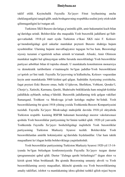  
Ilmiybaza.uz 
taklif 
etildi. 
Keyinchalik 
Fayzulla 
Xo‘jayev 
Fitrat 
loyihasining 
ancha 
cheklanganligini tanqid qilib, unda boshqaruvning respublika usulini joriy etish talab 
qilinmaganligini ko‘rsatgan edi. 
Turkiston XKS Buxoro davlatiga g‘animlik qilib, amir hukumatini kuch bilan 
ag‘darishga urindi. Bolsheviklar shu maqsadda Yosh buxorolik jadidlarni qo‘llab-
quvvatlashdi. 1918-yil mart oyida Turkiston o‘lkasi XKS raisi F. Kolesov 
qo‘mondonligidagi qizil askarlar mamlakat poytaxti Buxoro shahriga hujum 
uyushtirdilar. Ularning hujumi muvaffaqiyatsiz tugagan bo‘lsa ham, Buxorodagi 
siyosiy tuzumni o‘zgartirish uchun urinish to‘xtamadi. Afsuski, Amir Olimxon 
mamlakat taqdiri hal qilinayotgan ushbu fursatda muxolifatdagi Yosh buxoroliklar 
partiyasi arboblari bilan til topisha olmadi. U mamlakatla konstitutsion monarxiya 
va demokratik tartibotlarni o‘rnatmoqchi bo‘lgan jadidlar-Yosh buxoroliklarni 
yo‘qotish yo‘lini tutdi. Fayzulla Xo‘jayevning ta’kidlashicha, Kolesov voqeasidan 
keyin amir mamlakatda 3000 kishini qatl qilgan. Sadriddin Ayniyning yozishicha, 
faqat poytaxt Eski Buxoro emas, balki G‘ijduvon, Shofirkon, Vobkent, Qorako‘l, 
Chorjo‘y, Xatirchi, Karmana, Qarshi, Shahrisabz bekliklarida ham minglab kishilar 
jadidlikda ayblanib, nohaq o‘ldirildi. Buxorolik jadidlarning tirik qolgan vakillari 
Samarqand, Toshkent va Moskvaga jo‘nab ketishga majbur bo‘lishdi. Yosh 
buxoroliklarning bir qismi 1918-yilning yozida Toshkentda Buxoro Kompartiyasini 
tuzishdi. Fayzulla Xo‘jayev Moskvadagi muhojirlik davrida 1918-yil oktyabrda 
Turkiston respubli- kasining RSFSR hukumati huzuridagi muxtor vakolatxonasi 
qoshida Yosh buxoroliklar partiyasining bo‘limini tashkil qildi. 1920-yil yanvarda 
Toshkentda Fayzulla Xo‘jayev boshchiligidagi inqilobchi Yosh buxoroliklar 
partiyasining 
Turkiston 
Markaziy 
byurosi 
tuzildi. 
Bolsheviklar 
Yosh 
buxoroliklardan amirlik hokimiyatini ag‘darishda foydalandilar. Ular ham taktik 
maqsadlarni ko‘zlagan holda bolsheviklarga yaqinlashishdi. 
Yosh buxoroliklar partiyasining Turkiston Markaziy byurosi 1920-yil 13-14-
iyunda bo‘lgan birlashgan konferensiyasida Fayzulla Xo‘jayev tuzgan dastur 
(programma)ni qabul qildi. Dastur “Zulmga qarshi birlashingiz!” degan shior va 
kirish qismi bilan boshlanadi. Bu qismda Buxoroning umumiy ahvoli va Yosh 
buxoroliklarning asosiy maqsadlari, ikkinchi qismida esa Yosh buxoroliklarning 
amaliy takliflari, islohot va mamlakatning idora qilishni tashkil qilish rejasi bayon 
