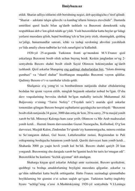  
Ilmiybaza.uz 
etildi. Shariat-adliya ishlarini olib borishning negizi, deb quyidagicha e’tirof qilindi: 
“Shariat – adolatni talqin qiluvchi va kambag‘allarni himoya etuvchidir”. Dasturda 
amirlikni qurol kuchi bilan ag‘darib tashlash va Buxoroni demokratik xalq 
respublikasi deb e’lon qilish talabi qo‘yildi. Yosh buxoroliklar katta boylar qo‘lidagi 
yerlarni musodara qilish, bepul boshlang‘ich ta’lim joriy etish, shuningdek, qishloq 
xo‘jaligi, hunarmandlar sanoati, ichki va tashqi savdoning ahvolini yaxshilash 
yo‘lida amaliy chora-tadbirlar ko‘rish zarurligini ta’kidlashdi. 
1920-yil 25-avgustda Turkiston fronti qo‘mondoni M.V.Frunze qizil 
askarlarga Buxoroni bosib olish uchun buyruq berdi. Keskin janglardan so‘ng 2-
sentyabrda Buxoro shahri bosib olinib Sayid Olimxon hokimiyatdan ag‘darib 
tashlandi. Qizil askarlar Sharqning eng qadimgi shaharlaridan biri, “Islom dinining 
gumbazi” va “sharif shahar” hisoblangan muqaddas Buxoroni vayron qildilar. 
Qadimiy Buxoro o‘t va xarobalar ichida qoldi. 
Shafqatsiz o‘q yomg‘iri va bombardimon natijasida shahar obidalarining 
beshdan bir qismi vayron etilib, minglab begunoh odamlar nobud bo‘lgan. O‘sha 
davr voqealarining bevosita shohidi bo‘lgan mahalliy tarixchi Muhammad Ali 
Baljuvoniy o‘zining “Tarixi Nofeiy” (“Foydali tarix”) asarida qizil askarlar 
tomonidan qilingan Buxoro bosqini oqibatlarini quyidagicha tasvirlaydi: “Buxoroni 
bosib olish natijasida 34 guzar, 3000 dan ortiq do‘kon, 20 ta saroy, 29 ta masjid yonib 
xarob bo‘ldi. Minorayi Kalonga ham zarar yetib, Olimxon va Mir Arab madrasalari 
yonib ketdi... Hazrati Imom darvozasidan Guzari Nazargacha, Kofirobod, O‘g‘lon 
darvozasi, Masjidi Kalon, Zindondan To‘qimdo‘ziy hammomigacha, minora ostidan 
to So‘zangaron dahasi, Gul bozor, Lattafurushlar rastasi, Registondan to Puli 
oshiqonning boshigacha batamom yonib ketdi. Qarshi darvozasi ham yonib ketdi... 
Shaharda 3000 ga yaqin hovli yonib kul bo‘ldi. Buxoro shahri qariyb 20 kun 
yongandi. Buxoroning shu darajada xarob bo‘lganini hech bir tarix ko‘rmagan edi”. 
Buxoroliklar bu kunlarni “kichik qiyomat” deb atashgan. 
Shaharga kirgan qizil askarlar Arkdagi amir xazinasini, Buxoro qozikaloni, 
qushbegi va boshqa amaldorlarning boyligini musodara qilganlar. askarlar va 
qo‘shin rahbarlari katta boylik orttirganlar. Hatto Frunze xazinadagi qimmatbaho 
boyliklarning bir qismini o‘zi uchun saqlab qo‘ygan. Turkiston harbiy-inqilobiy 
byuro “uchligi”ning a’zosi A.Mashitskiyning 1920-yil sentyabrda V.I.Leninga 
