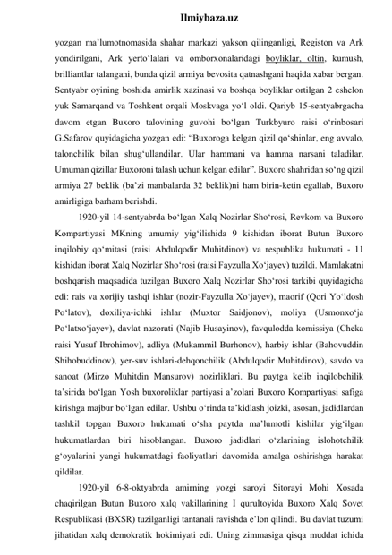  
Ilmiybaza.uz 
yozgan ma’lumotnomasida shahar markazi yakson qilinganligi, Registon va Ark 
yondirilgani, Ark yerto‘lalari va omborxonalaridagi boyliklar, oltin, kumush, 
brilliantlar talangani, bunda qizil armiya bevosita qatnashgani haqida xabar bergan. 
Sentyabr oyining boshida amirlik xazinasi va boshqa boyliklar ortilgan 2 eshelon 
yuk Samarqand va Toshkent orqali Moskvaga yo‘l oldi. Qariyb 15-sentyabrgacha 
davom etgan Buxoro talovining guvohi bo‘lgan Turkbyuro raisi o‘rinbosari 
G.Safarov quyidagicha yozgan edi: “Buxoroga kelgan qizil qo‘shinlar, eng avvalo, 
talonchilik bilan shug‘ullandilar. Ular hammani va hamma narsani taladilar. 
Umuman qizillar Buxoroni talash uchun kelgan edilar”. Buxoro shahridan so‘ng qizil 
armiya 27 beklik (ba’zi manbalarda 32 beklik)ni ham birin-ketin egallab, Buxoro 
amirligiga barham berishdi. 
1920-yil 14-sentyabrda bo‘lgan Xalq Nozirlar Sho‘rosi, Revkom va Buxoro 
Kompartiyasi MKning umumiy yig‘ilishida 9 kishidan iborat Butun Buxoro 
inqilobiy qo‘mitasi (raisi Abdulqodir Muhitdinov) va respublika hukumati - 11 
kishidan iborat Xalq Nozirlar Sho‘rosi (raisi Fayzulla Xo‘jayev) tuzildi. Mamlakatni 
boshqarish maqsadida tuzilgan Buxoro Xalq Nozirlar Sho‘rosi tarkibi quyidagicha 
edi: rais va xorijiy tashqi ishlar (nozir-Fayzulla Xo‘jayev), maorif (Qori Yo‘ldosh 
Po‘latov), doxiliya-ichki ishlar (Muxtor Saidjonov), moliya (Usmonxo‘ja 
Po‘latxo‘jayev), davlat nazorati (Najib Husayinov), favqulodda komissiya (Cheka 
raisi Yusuf Ibrohimov), adliya (Mukammil Burhonov), harbiy ishlar (Bahovuddin 
Shihobuddinov), yer-suv ishlari-dehqonchilik (Abdulqodir Muhitdinov), savdo va 
sanoat (Mirzo Muhitdin Mansurov) nozirliklari. Bu paytga kelib inqilobchilik 
ta’sirida bo‘lgan Yosh buxoroliklar partiyasi a’zolari Buxoro Kompartiyasi safiga 
kirishga majbur bo‘lgan edilar. Ushbu o‘rinda ta’kidlash joizki, asosan, jadidlardan 
tashkil topgan Buxoro hukumati o‘sha paytda ma’lumotli kishilar yig‘ilgan 
hukumatlardan biri hisoblangan. Buxoro jadidlari o‘zlarining islohotchilik 
g‘oyalarini yangi hukumatdagi faoliyatlari davomida amalga oshirishga harakat 
qildilar. 
1920-yil 6-8-oktyabrda amirning yozgi saroyi Sitorayi Mohi Xosada 
chaqirilgan Butun Buxoro xalq vakillarining I qurultoyida Buxoro Xalq Sovet 
Respublikasi (BXSR) tuzilganligi tantanali ravishda e’lon qilindi. Bu davlat tuzumi 
jihatidan xalq demokratik hokimiyati edi. Uning zimmasiga qisqa muddat ichida 
