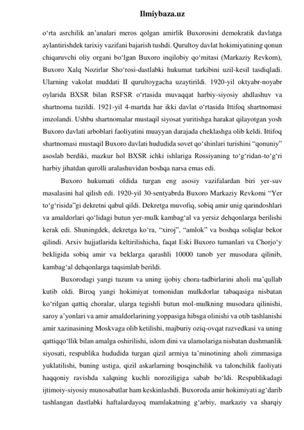  
Ilmiybaza.uz 
o‘rta asrchilik an’analari meros qolgan amirlik Buxorosini demokratik davlatga 
aylantirishdek tarixiy vazifani bajarish tushdi. Qurultoy davlat hokimiyatining qonun 
chiqaruvchi oliy organi bo‘lgan Buxoro inqilobiy qo‘mitasi (Markaziy Revkom), 
Buxoro Xalq Nozirlar Sho‘rosi-dastlabki hukumat tarkibini uzil-kesil tasdiqladi. 
Ularning vakolat muddati II qurultoygacha uzaytirildi. 1920-yil oktyabr-noyabr 
oylarida BXSR bilan RSFSR o‘rtasida muvaqqat harbiy-siyosiy ahdlashuv va 
shartnoma tuzildi. 1921-yil 4-martda har ikki davlat o‘rtasida Ittifoq shartnomasi 
imzolandi. Ushbu shartnomalar mustaqil siyosat yuritishga harakat qilayotgan yosh 
Buxoro davlati arboblari faoliyatini muayyan darajada cheklashga olib keldi. Ittifoq 
shartnomasi mustaqil Buxoro davlati hududida sovet qo‘shinlari turishini “qonuniy” 
asoslab berdiki, mazkur hol BXSR ichki ishlariga Rossiyaning to‘g‘ridan-to‘g‘ri 
harbiy jihatdan qurolli aralashuvidan boshqa narsa emas edi. 
Buxoro hukumati oldida turgan eng asosiy vazifalardan biri yer-suv 
masalasini hal qilish edi. 1920-yil 30-sentyabrda Buxoro Markaziy Revkomi “Yer 
to‘g‘risida”gi dekretni qabul qildi. Dekretga muvofiq, sobiq amir unig qarindoshlari 
va amaldorlari qo‘lidagi butun yer-mulk kambag‘al va yersiz dehqonlarga berilishi 
kerak edi. Shuningdek, dekretga ko‘ra, “xiroj”, “amlok” va boshqa soliqlar bekor 
qilindi. Arxiv hujjatlarida keltirilishicha, faqat Eski Buxoro tumanlari va Chorjo‘y 
bekligida sobiq amir va beklarga qarashli 10000 tanob yer musodara qilinib, 
kambag‘al dehqonlarga taqsimlab berildi. 
Buxorodagi yangi tuzum va uning ijobiy chora-tadbirlarini aholi ma’qullab 
kutib oldi. Biroq yangi hokimiyat tomonidan mulkdorlar tabaqasiga nisbatan 
ko‘rilgan qattiq choralar, ularga tegishli butun mol-mulkning musodara qilinishi, 
saroy a’yonlari va amir amaldorlarining yoppasiga hibsga olinishi va otib tashlanishi 
amir xazinasining Moskvaga olib ketilishi, majburiy oziq-ovqat razvedkasi va uning 
qattiqqo‘llik bilan amalga oshirilishi, islom dini va ulamolariga nisbatan dushmanlik 
siyosati, respublika hududida turgan qizil armiya ta’minotining aholi zimmasiga 
yuklatilishi, buning ustiga, qizil askarlarning bosqinchilik va talonchilik faoliyati 
haqqoniy ravishda xalqning kuchli noroziligiga sabab bo‘ldi. Respublikadagi 
ijtimoiy-siyosiy munosabatlar ham keskinlashdi. Buxoroda amir hokimiyati ag‘darib 
tashlangan dastlabki haftalardayoq mamlakatning g‘arbiy, markaziy va sharqiy 
