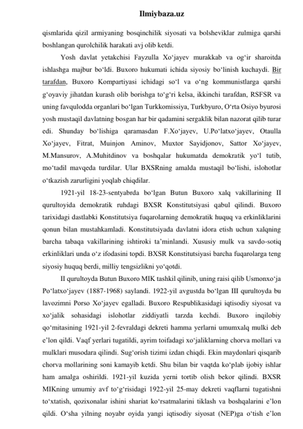  
Ilmiybaza.uz 
qismlarida qizil armiyaning bosqinchilik siyosati va bolsheviklar zulmiga qarshi 
boshlangan qurolchilik harakati avj olib ketdi. 
Yosh davlat yetakchisi Fayzulla Xo‘jayev murakkab va og‘ir sharoitda 
ishlashga majbur bo‘ldi. Buxoro hukumati ichida siyosiy bo‘linish kuchaydi. Bir 
tarafdan, Buxoro Kompartiyasi ichidagi so‘l va o‘ng kommunistlarga qarshi 
g‘oyaviy jihatdan kurash olib borishga to‘g‘ri kelsa, ikkinchi tarafdan, RSFSR va 
uning favqulodda organlari bo‘lgan Turkkomissiya, Turkbyuro, O‘rta Osiyo byurosi 
yosh mustaqil davlatning bosgan har bir qadamini sergaklik bilan nazorat qilib turar 
edi. Shunday bo‘lishiga qaramasdan F.Xo‘jayev, U.Po‘latxo‘jayev, Otaulla 
Xo‘jayev, Fitrat, Muinjon Aminov, Muxtor Sayidjonov, Sattor Xo‘jayev, 
M.Mansurov, A.Muhitdinov va boshqalar hukumatda demokratik yo‘l tutib, 
mo‘tadil mavqeda turdilar. Ular BXSRning amalda mustaqil bo‘lishi, islohotlar 
o‘tkazish zarurligini yoqlab chiqdilar. 
1921-yil 18-23-sentyabrda bo‘lgan Butun Buxoro xalq vakillarining II 
qurultoyida demokratik ruhdagi BXSR Konstitutsiyasi qabul qilindi. Buxoro 
tarixidagi dastlabki Konstitutsiya fuqarolarning demokratik huquq va erkinliklarini 
qonun bilan mustahkamladi. Konstitutsiyada davlatni idora etish uchun xalqning 
barcha tabaqa vakillarining ishtiroki ta’minlandi. Xususiy mulk va savdo-sotiq 
erkinliklari unda o‘z ifodasini topdi. BXSR Konstitutsiyasi barcha fuqarolarga teng 
siyosiy huquq berdi, milliy tengsizlikni yo‘qotdi. 
II qurultoyda Butun Buxoro MIK tashkil qilinib, uning raisi qilib Usmonxo‘ja 
Po‘latxo‘jayev (1887-1968) saylandi. 1922-yil avgustda bo‘lgan III qurultoyda bu 
lavozimni Porso Xo‘jayev egalladi. Buxoro Respublikasidagi iqtisodiy siyosat va 
xo‘jalik sohasidagi islohotlar ziddiyatli tarzda kechdi. Buxoro inqilobiy 
qo‘mitasining 1921-yil 2-fevraldagi dekreti hamma yerlarni umumxalq mulki deb 
e’lon qildi. Vaqf yerlari tugatildi, ayrim toifadagi xo‘jaliklarning chorva mollari va 
mulklari musodara qilindi. Sug‘orish tizimi izdan chiqdi. Ekin maydonlari qisqarib 
chorva mollarining soni kamayib ketdi. Shu bilan bir vaqtda ko‘plab ijobiy ishlar 
ham amalga oshirildi. 1921-yil kuzida yerni tortib olish bekor qilindi. BXSR 
MIKning umumiy avf to‘g‘risidagi 1922-yil 25-may dekreti vaqflarni tugatishni 
to‘xtatish, qozixonalar ishini shariat ko‘rsatmalarini tiklash va boshqalarini e’lon 
qildi. O‘sha yilning noyabr oyida yangi iqtisodiy siyosat (NEP)ga o‘tish e’lon 
