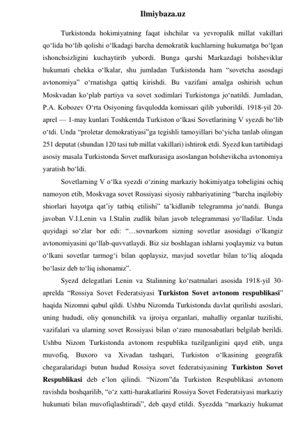  
Ilmiybaza.uz 
 
Turkistonda hokimiyatning faqat ishchilar va yevropalik millat vakillari 
qo‘lida bo‘lib qolishi o‘lkadagi barcha demokratik kuchlarning hukumatga bo‘lgan 
ishonchsizligini kuchaytirib yubordi. Bunga qarshi Markazdagi bolsheviklar 
hukumati chekka o‘lkalar, shu jumladan Turkistonda ham “sovetcha asosdagi 
avtonomiya” o‘rnatishga qattiq kirishdi. Bu vazifani amalga oshirish uchun 
Moskvadan ko‘plab partiya va sovet xodimlari Turkistonga jo‘natildi. Jumladan, 
P.A. Kobozev O‘rta Osiyoning favqulodda komissari qilib yuborildi. 1918-yil 20-
aprel — 1-may kunlari Toshkentda Turkiston o‘lkasi Sovetlarining V syezdi bo‘lib 
o‘tdi. Unda “proletar demokratiyasi”ga tegishli tamoyillari bo‘yicha tanlab olingan 
251 deputat (shundan 120 tasi tub millat vakillari) ishtirok etdi. Syezd kun tartibidagi 
asosiy masala Turkistonda Sovet mafkurasiga asoslangan bolshevikcha avtonomiya 
yaratish bo‘ldi. 
Sovetlarning V o‘lka syezdi o‘zining markaziy hokimiyatga tobeligini ochiq 
namoyon etib, Moskvaga sovet Rossiyasi siyosiy rahbariyatining “barcha inqilobiy 
shiorlari hayotga qat’iy tatbiq etilishi” ta’kidlanib telegramma jo‘natdi. Bunga 
javoban V.I.Lenin va I.Stalin zudlik bilan javob telegrammasi yo‘lladilar. Unda 
quyidagi so‘zlar bor edi: “…sovnarkom sizning sovetlar asosidagi o‘lkangiz 
avtonomiyasini qo‘llab-quvvatlaydi. Biz siz boshlagan ishlarni yoqlaymiz va butun 
o‘lkani sovetlar tarmog‘i bilan qoplaysiz, mavjud sovetlar bilan to‘liq aloqada 
bo‘lasiz deb to‘liq ishonamiz”. 
Syezd delegatlari Lenin va Stalinning ko‘rsatmalari asosida 1918-yil 30-
aprelda “Rossiya Sovet Federatsiyasi Turkiston Sovet avtonom respublikasi” 
haqida Nizomni qabul qildi. Ushbu Nizomda Turkistonda davlat qurilishi asoslari, 
uning hududi, oliy qonunchilik va ijroiya organlari, mahalliy organlar tuzilishi, 
vazifalari va ularning sovet Rossiyasi bilan o‘zaro munosabatlari belgilab berildi. 
Ushbu Nizom Turkistonda avtonom respublika tuzilganligini qayd etib, unga 
muvofiq, Buxoro va Xivadan tashqari, Turkiston o‘lkasining geografik 
chegaralaridagi butun hudud Rossiya sovet federatsiyasining Turkiston Sovet 
Respublikasi deb e’lon qilindi. “Nizom”da Turkiston Respublikasi avtonom 
ravishda boshqarilib, “o‘z xatti-harakatlarini Rossiya Sovet Federatsiyasi markaziy 
hukumati bilan muvofiqlashtiradi”, deb qayd etildi. Syezdda “markaziy hukumat 
