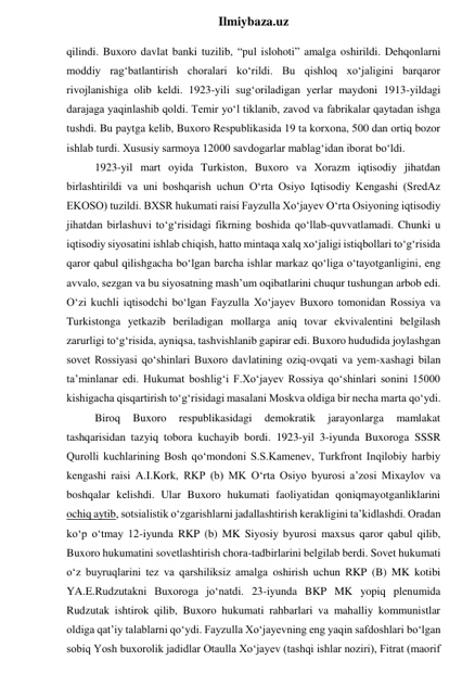  
Ilmiybaza.uz 
qilindi. Buxoro davlat banki tuzilib, “pul islohoti” amalga oshirildi. Dehqonlarni 
moddiy rag‘batlantirish choralari ko‘rildi. Bu qishloq xo‘jaligini barqaror 
rivojlanishiga olib keldi. 1923-yili sug‘oriladigan yerlar maydoni 1913-yildagi 
darajaga yaqinlashib qoldi. Temir yo‘l tiklanib, zavod va fabrikalar qaytadan ishga 
tushdi. Bu paytga kelib, Buxoro Respublikasida 19 ta korxona, 500 dan ortiq bozor 
ishlab turdi. Xususiy sarmoya 12000 savdogarlar mablag‘idan iborat bo‘ldi. 
1923-yil mart oyida Turkiston, Buxoro va Xorazm iqtisodiy jihatdan 
birlashtirildi va uni boshqarish uchun O‘rta Osiyo Iqtisodiy Kengashi (SredAz 
EKOSO) tuzildi. BXSR hukumati raisi Fayzulla Xo‘jayev O‘rta Osiyoning iqtisodiy 
jihatdan birlashuvi to‘g‘risidagi fikrning boshida qo‘llab-quvvatlamadi. Chunki u 
iqtisodiy siyosatini ishlab chiqish, hatto mintaqa xalq xo‘jaligi istiqbollari to‘g‘risida 
qaror qabul qilishgacha bo‘lgan barcha ishlar markaz qo‘liga o‘tayotganligini, eng 
avvalo, sezgan va bu siyosatning mash’um oqibatlarini chuqur tushungan arbob edi. 
O‘zi kuchli iqtisodchi bo‘lgan Fayzulla Xo‘jayev Buxoro tomonidan Rossiya va 
Turkistonga yetkazib beriladigan mollarga aniq tovar ekvivalentini belgilash 
zarurligi to‘g‘risida, ayniqsa, tashvishlanib gapirar edi. Buxoro hududida joylashgan 
sovet Rossiyasi qo‘shinlari Buxoro davlatining oziq-ovqati va yem-xashagi bilan 
ta’minlanar edi. Hukumat boshlig‘i F.Xo‘jayev Rossiya qo‘shinlari sonini 15000 
kishigacha qisqartirish to‘g‘risidagi masalani Moskva oldiga bir necha marta qo‘ydi. 
Biroq 
Buxoro 
respublikasidagi 
demokratik 
jarayonlarga 
mamlakat 
tashqarisidan tazyiq tobora kuchayib bordi. 1923-yil 3-iyunda Buxoroga SSSR 
Qurolli kuchlarining Bosh qo‘mondoni S.S.Kamenev, Turkfront Inqilobiy harbiy 
kengashi raisi A.I.Kork, RKP (b) MK O‘rta Osiyo byurosi a’zosi Mixaylov va 
boshqalar kelishdi. Ular Buxoro hukumati faoliyatidan qoniqmayotganliklarini 
ochiq aytib, sotsialistik o‘zgarishlarni jadallashtirish kerakligini ta’kidlashdi. Oradan 
ko‘p o‘tmay 12-iyunda RKP (b) MK Siyosiy byurosi maxsus qaror qabul qilib, 
Buxoro hukumatini sovetlashtirish chora-tadbirlarini belgilab berdi. Sovet hukumati 
o‘z buyruqlarini tez va qarshiliksiz amalga oshirish uchun RKP (B) MK kotibi 
YA.E.Rudzutakni Buxoroga jo‘natdi. 23-iyunda BKP MK yopiq plenumida 
Rudzutak ishtirok qilib, Buxoro hukumati rahbarlari va mahalliy kommunistlar 
oldiga qat’iy talablarni qo‘ydi. Fayzulla Xo‘jayevning eng yaqin safdoshlari bo‘lgan 
sobiq Yosh buxorolik jadidlar Otaulla Xo‘jayev (tashqi ishlar noziri), Fitrat (maorif 
