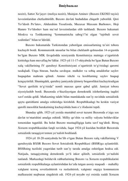  
Ilmiybaza.uz 
noziri), Sattor Xo‘jayev (moliya noziri), Muinjon Aminov (Buxoro EKOSO rayisi) 
lavozimlaridan chetlashtirilib, Buxoro davlati hududidan chiqarib yuborildi. Qori 
Yo‘ldosh Po‘latov, Abdurahim Yusufzoda, Muzaxar Maxsum Burhonov, Hoji 
Hamro Yo‘ldoshev ham ma’sul lavozimlardan olib tashlandi. Buxoro hukumati 
Moskva va Toshkentning “kommunistcha sabog‘i”ni olgan “tajribali sovet 
xodimlari” bilan to‘ldirildi. 
Buxoro hukumatida Turkistondan yuborilgan emissarlarning ta’siri tobora 
kuchayib bordi. Kommunistik unsurlar bu bilan cheklanib qolmasdan 14-avgustda 
bo‘lgan Buxoro MIK favqulodda sessiyasida Konstitutsiya matniga o‘zgartirish 
kiritishga ham muvaffaq bo‘ldilar. 1923-yil 11-17-oktyabrda bo‘lgan Butun Buxoro 
xalq vakillarining IV qurultoyi Konstitutsiyani o‘zgartirish to‘g‘risidagi qarorni 
tasdiqladi. Unga binoan, barcha savdogar, mulkdor va sobiq amaldorlar saylov 
huquqidan mahrum qilindi. Ammo ishchi va kosiblarning saylov huquqi 
kengaytirildi. Shuningdek, qurultoy jamiyatda ijtimoiy beqarorlikni kuchaytiradigan 
“Sovet qurilishi to‘g‘risida” nomli maxsus qaror qabul qildi. Jamiyat tobora 
siyosiylashib bordi. Buxoroda o‘tkazilayotgan demokratik islohotlarning taqdiri 
xavf ostida qoldi. Markazning talabi bilan mamlakatda sun’iy ravishda sotsialistik 
qayta qurishlarni amalga oshirishga kirishildi. Respublikadagi bu keskin vaziyat 
qurolli muxolifat harakatining kuchayishida ham o‘z ifodasini topdi. 
Shunday qilib, 1923-yil yozida mustabid sovet tuzumi Buxoroda o‘ziga xos 
davlat to‘ntarishini amalga oshirdi. Milliy qo‘shin va milliy valyuta bolsheviklar 
tomonidan tugatildi. Bu holat Buxoro mustaqilligiga katta xavf tug‘dirdi. Biroq 
Xorazm respublikasidan farqli ravishda, faqat 1924-yil kuzidan boshlab Buxoroda 
sotsialistik taraqqiyot tomon yo‘nalish boshlandi. 
1924-yil 18-20-sentyabrda bo‘lib o‘tgan Butun Buxoro xalq vakillarining V 
qurultoyida BXSR Buxoro Sovet Sotsialistik Respublikasi (BSSR)ga aylantirildi. 
BSSRning tuzilishi yuqoridan turib sun’iy tarzda amalga oshirilgan hodisa edi. 
Natijada, taraqqiyotning demokratik yo‘li inkor qilinib, sotsialistik yo‘nalishi 
tanlandi. Markazdagi bolshevik rahbarlarining Buxoro va Xorazm respublikalarini 
sotsialistik respublikalarga aylantirishdan ko‘zda tutgan asosiy maqsadi – mahalliy 
xalqlarni tezroq sovetlashtirish va ruslashtirish, xalqimiz ongiga kommunizm 
mafkurasini majburan singdirish edi. 1924-yil noyabr oyi oxirida xuddi Xorazm 
