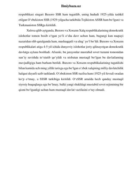  
Ilmiybaza.uz 
respublikasi singari Buxoro SSR ham tugatilib, uning hududi 1925-yilda tashkil 
etilgan O‘zbekiston SSR (1929-yilgacha tarkibida Tojikiston ASSR ham bo‘lgan) va 
Turkmaniston SSRga kiritildi. 
Xulosa qilib aytganda, Buxoro va Xorazm Xalq respublikalarining demokratik 
islohotlar tomon bosib o‘tgan yo‘li o‘sha davr uchun ham, bugungi kun nuqtayi 
nazaridan olib qaralganda ham, mashaqqatli va ulug‘ yo‘l bo‘ldi. Buxoro va Xorazm 
respublikalari atiga 4-5 yil ichida dunyoviy islohotlar joriy qilinayotgan demokratik 
davlatga aylana boshladi. Afsuski, bu jarayonlar mustabid sovet tuzumi tomonidan 
sun’iy ravishda to‘xtatib qo‘yildi va nisbatan mustaqil bo‘lgan bu davlatlarning 
mavjudligiga ham barham berildi. Buxoro va Xorazm respublikalarining tugatilishi 
bilan kamida uch ming yillik tarixga ega bo‘lgan o‘zbek xalqining milliy davlatchilik 
halqasi deyarli uzib tashlandi. O‘zbekiston SSR tuzilsa ham (1925-yil fevral) oradan 
ko‘p o‘tmay, u SSSR tarkibiga kiritildi. O‘zSSR amalda hech qanday mustaqil 
siyosiy huquqlarga ega bo‘lmay, balki yangi shakldagi mustabid sovet rejimining bir 
qismi bo‘lganligi uchun ham mustaqil davlat vazifasini o‘tay olmadi. 
 
