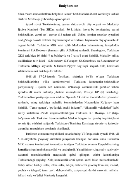  
Ilmiybaza.uz 
bilan o‘zaro munosabatlarni belgilash uchun” besh kishidan iborat komissiya tashkil 
etish va Moskvaga yuborishga qaror qilindi. 
Syezd sovet Turkistonining qonun chiqaruvchi oliy organi — Markaziy 
Ijroiya Komiteti (Tur SIK)ni sayladi. 36 kishidan iborat bu komitetning yarmi 
bolsheviklar, yarmi so‘l eserlar (18 tadan) edi. Ushbu komitet sovetlar syezdlari 
oralig‘idagi davrda o‘lkada oliy hokimiyat vazifalarini bajaruvchi oliy qonunchilik 
organi bo‘ldi. Turkiston MIK raisi qilib Markazdan hukumatning favqulodda 
komissari P.A.Kobozev (hamrais qilib A.Salkin) saylandi. Shuningdek, Turkiston 
XKS tarkibiga 16 kishi (9 ta bolshevik va 7 ta so‘l eser) kiritildi. Mahalliy millat 
vakillaridan to‘rt kishi – S.Jo‘raboev, S.Yusupov, Sh.Ostonboev va S.Azimboevlar 
Turkiston MIKga saylanib, S.Tursunxo‘jayev sog‘liqni saqlash xalq komissari 
sifatida hukumat tarkibiga kiritildilar. 
1918-yil 17-25-iyunda Toshkent shahrida bo‘lib o‘tgan Turkiston 
bolsheviklarining 
o‘lka 
konferensiyasi 
Turkiston 
kommunist-bolsheviklar 
partiyasining I syezdi deb nomlandi. O‘lkadagi kommunistik guruhlar ushbu 
syezdda ilk marta tashkiliy jihatdan rasmiylashib, Rossiya KP (b) tarkibidagi 
Turkiston Kompartiyasiga asos soldilar. Syezdda 7 kishidan iborat Markaziy komitet 
saylanib, uning tarkibiga mahalliy komunistlardan Nizomiddin Xo‘jayev ham 
kiritildi. “Temir qonun”, “po‘latdek kuchli intizom”, “diktatorlik vakolatlari” kabi 
sinfiy xislatlarni o‘zida mujassamlashtirgan Turkiston KP Rossiya KP (b)ga 
bo‘ysunar edi. Turkiston kommunistlari Markaz bergan har qanday topshiriqlarni 
so‘zsiz ijro etishlari natijasida Turkiston o‘lkasining Rossiyaga siyosiy va iqtisodiy 
qaramligi mustahkam asoslarda shakllandi. 
Turkiston avtonom respublikasi sovetlarining VI favqulodda syezdi 1918-yil 
5-14-oktyabrda g‘oyaviy kurashlar jarayonida kechgan bo‘lsada, unda Turkiston 
MIK maxsus komissiyasi tomonidan tuzilgan Turkiston avtnom Respublikasining 
konstitutsiyasi muhokama etildi va tasdiqlandi. Yangi ijtimoiy, iqtisodiy va siyosiy 
tuzumni 
mustahkamlash 
maqsadida 
qabul 
qilingan 
ushbu 
konstitutsiya 
Turkistondagi quyidagi Xalq komissarliklarini qonun kuchi bilan mustahkamladi: 
tashqi ishlar, harbiy ishlar, ichki ishlar, adliya, mehnat va ijtiomiy ta’minot, maorif, 
pochta va telegraf, temir yo‘l, dehqonchilik, oziq-avqat, davlat nazorati, millatlar 
ishlari, xalq xo‘jaligi Markaziy kengashi. 
