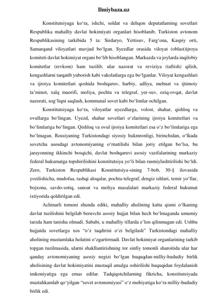  
Ilmiybaza.uz 
Konstitutsiyaga ko‘ra, ishchi, soldat va dehqon deputatlarning sovetlari 
Respublika mahalliy davlat hokimiyati organlari hisoblanib, Turkiston avtonom 
Respublikasining tarkibida 5 ta: Sirdaryo, Yettisuv, Farg‘ona, Kaspiy orti, 
Samarqand viloyatlari mavjud bo‘lgan. Syezdlar orasida viloyat (oblast)ijroya 
komiteti davlat hokimiyat organi bo‘lib hisoblangan. Markazda va joylarda inqilobiy 
komitetlar (revkom) ham tuzilib, ular nazorat va reviziya (taftish) qilish, 
kengashlarni tarqatib yuborish kabi vakolatlarga ega bo‘lganlar. Viloyat kengashlari 
va ijroiya komitetlari qoshida boshqaruv, harbiy, adliya, mehnat va ijtimoiy 
ta’minot, xalq maorifi, moliya, pochta va telegraf, yer-suv, oziq-ovqat, davlat 
nazorati, sog‘liqni saqlash, kommunal sovet kabi bo‘limlar ochilgan. 
Konstitutsiyaga ko‘ra, viloyatlar uyezdlarga, volost, shahar, qishloq va 
ovullarga bo‘lingan. Uyezd, shahar sovetlari o‘zlarining ijroiya komitetlari va 
bo‘limlariga bo‘lingan. Qishloq va ovul ijroiya komitetlari esa o‘z bo‘limlariga ega 
bo‘lmagan. Rossiyaning Turkistondagi siyosiy hukmronligi, birinchidan, o‘lkada 
sovetcha asosdagi avtonomiyaning o‘rnatilishi bilan joriy etilgan bo‘lsa, bu 
jarayonning ikkinchi bosqichi, davlat boshqaruvi asosiy vazifalarining markaziy 
federal hukumatga topshirilishini konstitutsiya yo‘li bilan rasmiylashtirilishi bo‘ldi. 
Zero, Turkiston Respublikasi Kosntitutsiya-sining 7-bob, 30-§ ilovasida 
yozilishicha, mudofaa, tashqi aloqalar, pochta-telegraf, dengiz ishlari, temir yo‘llar, 
bojxona, savdo-sotiq, sanoat va moliya masalalari markaziy federal hukumat 
ixtiyorida qoldirilgan edi. 
Achinarli tomoni shunda ediki, mahalliy aholining katta qismi o‘lkaning 
davlat tuzilishini belgilab beruvchi asosiy hujjat bilan hech bo‘lmaganda umumiy 
tarzda ham tanisha olmadi. Sababi, u mahalliy tillarda e’lon qilinmagan edi. Ushbu 
hujjatda sovetlarga xos “o‘z taqdirini o‘zi belgilash” Turkistondagi mahalliy 
aholining mustamlaka holatini o‘zgartirmadi. Davlat hokimiyat organlarining tarkib 
topgan tuzilmasida, ularni shakllantirishning tor sinfiy tomonli sharoitida ular har 
qanday avtonomiyaning asosiy negizi bo‘lgan huquqdan-milliy-hududiy birlik 
aholisining davlat hokimiyatini mustaqil amalga oshirilishi huquqidan foydalanish 
imkoniyatiga ega emas edilar. Tadqiqotchilarning fikricha, konstitutsiyada 
mustahkamlab qo‘yilgan “sovet avtonomiyasi” o‘z mohiyatiga ko‘ra milliy-hududiy 
birlik edi. 
