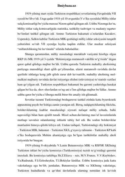  
Ilmiybaza.uz 
1919-yilning mart oyida Turkiston respublikasi sovetlarining Favqulodda VII 
syezdi bo‘lib o‘tdi. Unga qadar 1918-yil 10-avgustda (V o‘lka syezdida) Milliy ishlar 
xalq komissarligi bo‘yicha maxsus Nizom qabul qilingan edi. Ushbu Nizomga ko‘ra, 
Milliy ishlar xalq komissarligida statistika, tashkiliy-tashviqot va madaniy oqartuv 
bo‘limlari tashkil qilingan edi. Ammo Turkiston hukumati a’zolaridan Kazakov, 
Uspenskiy, Salkin kabilar Turkiston MIK qoshidagi milliy ishlar seksiyasini tarqatib 
yuborishni so‘rab VII syezdga loyiha taqdim etdilar. Ular mazkur seksiyani 
“millatchilikning bir ko‘rinishi” sifatida baholadilar. 
Shunga qaramasdan, milliy masaladagi murakkab vaziyatni hisobga olgan 
RKP (b) MK 1919-yil 3-iyulda “Hokimiyatga mutanosib vakillik to‘g‘risida” degan 
qaror qabul qilishga majbur bo‘ldi. Ushbu qarorda Turkiston mahalliy aholisining 
partiyaga mansubligi shart qilib qo‘yilmasdan, ularni mutanosib ravishda davlat 
qurilishi ishlariga keng jalb qilish zarur deb ko‘rsatilib, mahalliy aholining mol-
mulkini majburiy ravishda davlat ixtiyoriga olishni (rekvizitsiya) to‘xtatish vazifasi 
ham qo‘yilgan edi. Turkiston respublikasi hukumati bu qarorni yashirishga harakat 
qilgan bo‘lsa-da, shov-shuvlardan so‘ng uni e’lon qilishga majbur bo‘ldilar. Ammo 
ushbu qaror bo‘yicha e’tiborga molik biror-bir amaliy ish qilinmadi. 
Sovetlar tuzumi Turkistondagi boshqaruvni tashkil etishda katta byurokratik 
apparatning paydo bo‘lishiga zamin yaratgan edi. Biroq, tadqiqotchilarning fikricha, 
bolsheviklarning kadrlar masalasidagi siyosati nafaqat milliy sohada, balki 
uquvsizligi bilan ham ajralib turadi. Misol uchun:davlatning mas’ul lavozimlarida 
mutlaqo savodsiz odamlarning ishlashi tabiiy hol edi. Bu xodim bolsheviklar 
manfaatini himoya qilishi kifoya edi. Undan tashqari, Turkistondagi oliy hokimiyat 
– Turkiston MIK, hukumat – Turkiston XKS, g‘oyaviy rahnamo – Turkiston KP kabi 
o‘lka boshqaruvida Muhim ahamiyatga ega bo‘lgan tashkilotlar mahalliy aholi 
ixtiyorida bo‘lmagan. 
1919-yilning 8-oktyabrida V.Lenin Butunrossiya MIK va RSFSR XKSning 
Turkiston ishlari bo‘yicha komissiya (Turkkomissiya) tuzish to‘g‘risidagi qarorini 
imzoladi. Bu komissiya tarkibiga Sh.Z.Eliava – rais, M.V.Frunze, V.V.Kuybishev, 
Ya.Rudzutak, F.I.Golosheykin, T.I.Bokiylar kirdilar. Ushbu komissiya juda katta 
vakolatlarga ega bo‘lib, jumladan, Butunrossiya MIK va XKSning vakolatiga, 
Turkiston hududlarida va qo‘shni davlatlarda ularning nomidan ish ko‘rish 
