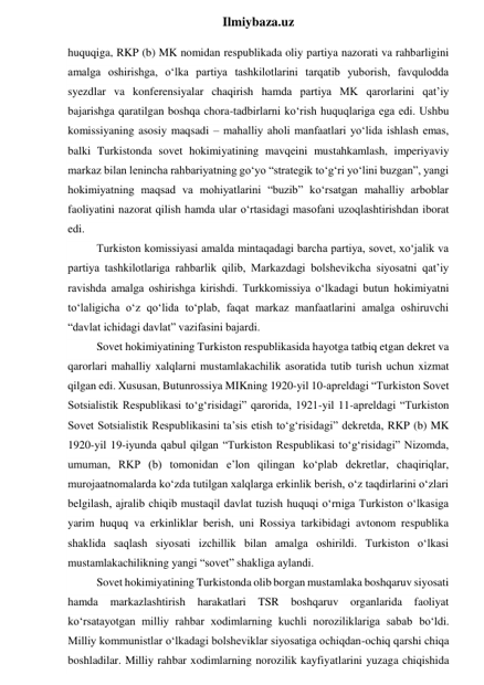  
Ilmiybaza.uz 
huquqiga, RKP (b) MK nomidan respublikada oliy partiya nazorati va rahbarligini 
amalga oshirishga, o‘lka partiya tashkilotlarini tarqatib yuborish, favqulodda 
syezdlar va konferensiyalar chaqirish hamda partiya MK qarorlarini qat’iy 
bajarishga qaratilgan boshqa chora-tadbirlarni ko‘rish huquqlariga ega edi. Ushbu 
komissiyaning asosiy maqsadi – mahalliy aholi manfaatlari yo‘lida ishlash emas, 
balki Turkistonda sovet hokimiyatining mavqeini mustahkamlash, imperiyaviy 
markaz bilan lenincha rahbariyatning go‘yo “strategik to‘g‘ri yo‘lini buzgan”, yangi 
hokimiyatning maqsad va mohiyatlarini “buzib” ko‘rsatgan mahalliy arboblar 
faoliyatini nazorat qilish hamda ular o‘rtasidagi masofani uzoqlashtirishdan iborat 
edi. 
Turkiston komissiyasi amalda mintaqadagi barcha partiya, sovet, xo‘jalik va 
partiya tashkilotlariga rahbarlik qilib, Markazdagi bolshevikcha siyosatni qat’iy 
ravishda amalga oshirishga kirishdi. Turkkomissiya o‘lkadagi butun hokimiyatni 
to‘laligicha o‘z qo‘lida to‘plab, faqat markaz manfaatlarini amalga oshiruvchi 
“davlat ichidagi davlat” vazifasini bajardi. 
Sovet hokimiyatining Turkiston respublikasida hayotga tatbiq etgan dekret va 
qarorlari mahalliy xalqlarni mustamlakachilik asoratida tutib turish uchun xizmat 
qilgan edi. Xususan, Butunrossiya MIKning 1920-yil 10-apreldagi “Turkiston Sovet 
Sotsialistik Respublikasi to‘g‘risidagi” qarorida, 1921-yil 11-apreldagi “Turkiston 
Sovet Sotsialistik Respublikasini ta’sis etish to‘g‘risidagi” dekretda, RKP (b) MK 
1920-yil 19-iyunda qabul qilgan “Turkiston Respublikasi to‘g‘risidagi” Nizomda, 
umuman, RKP (b) tomonidan e’lon qilingan ko‘plab dekretlar, chaqiriqlar, 
murojaatnomalarda ko‘zda tutilgan xalqlarga erkinlik berish, o‘z taqdirlarini o‘zlari 
belgilash, ajralib chiqib mustaqil davlat tuzish huquqi o‘rniga Turkiston o‘lkasiga 
yarim huquq va erkinliklar berish, uni Rossiya tarkibidagi avtonom respublika 
shaklida saqlash siyosati izchillik bilan amalga oshirildi. Turkiston o‘lkasi 
mustamlakachilikning yangi “sovet” shakliga aylandi. 
Sovet hokimiyatining Turkistonda olib borgan mustamlaka boshqaruv siyosati 
hamda 
markazlashtirish 
harakatlari TSR 
boshqaruv organlarida 
faoliyat 
ko‘rsatayotgan milliy rahbar xodimlarning kuchli noroziliklariga sabab bo‘ldi. 
Milliy kommunistlar o‘lkadagi bolsheviklar siyosatiga ochiqdan-ochiq qarshi chiqa 
boshladilar. Milliy rahbar xodimlarning norozilik kayfiyatlarini yuzaga chiqishida 
