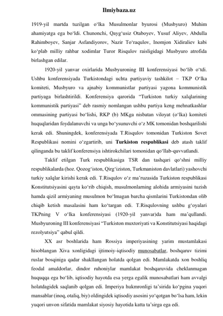  
Ilmiybaza.uz 
1919-yil martda tuzilgan o‘lka Musulmonlar byurosi (Musbyuro) Muhim 
ahamiyatga ega bo‘ldi. Chunonchi, Qayg‘usiz Otaboyev, Yusuf Aliyev, Abdulla 
Rahimboyev, Sanjar Asfandiyorov, Nazir To‘raqulov, Inomjon Xidiraliev kabi 
ko‘plab milliy rahbar xodimlar Turor Risqulov raisligidagi Musbyuro atrofida 
birlashgan edilar. 
1920-yil yanvar oxirlarida Musbyuroning III konferensiyasi bo‘lib o‘tdi. 
Ushbu konferensiyada Turkistondagi uchta partiyaviy tashkilot – TKP O‘lka 
komiteti, Musbyuro va ajnabiy kommunistlar partiyasi yagona kommunistik 
partiyaga birlashtirildi. Konferensiya qarorida “Turkiston turkiy xalqlarining 
kommunistik partiyasi” deb rasmiy nomlangan ushbu partiya keng mehnatkashlar 
ommasining partiyasi bo‘lishi, RKP (b) MKga nisbatan viloyat (o‘lka) komiteti 
huquqlaridan foydalanuvchi va unga bo‘ysunuvchi o‘z MK tomonidan boshqarilishi 
kerak edi. Shuningdek, konferensiyada T.Risqulov tomonidan Turkiston Sovet 
Respublikasi nomini o‘zgartirib, uni Turkiston respublikasi deb atash taklif 
qilinganda bu taklif konferensiya ishtirokchilari tomonidan qo‘llab-quvvatlandi. 
Taklif etilgan Turk respublikasiga TSR dan tashqari qo‘shni milliy 
respublikalarda (hoz. Qozog‘iston, Qirg‘iziston, Turkmaniston davlatlari) yashovchi 
turkiy xalqlar kirishi kerak edi. T.Risqulov o‘z ma’ruzasida Turkiston respublikasi 
Konstitutsiyasini qayta ko‘rib chiqish, musulmonlarning alohida armiyasini tuzish 
hamda qizil armiyaning musulmon bo‘lmagan barcha qismlarini Turkistondan olib 
chiqib ketish masalasini ham ko‘targan edi. T.Risqulovning ushbu g‘oyalari 
TKPning V o‘lka konferensiyasi (1920-yil yanvar)da ham ma’qullandi. 
Musbyuroning III konferensiyasi “Turkiston muxtoriyati va Konstitutsiyasi haqidagi 
rezolyutsiya” qabul qildi.  
XX asr boshlarida ham Rossiya imperiyasining yarim mustamlakasi 
hisoblangan Xiva xonligidagi ijtimoiy-iqtisodiy munosabatlar, boshqaruv tizimi 
ruslar bosqiniga qadar shakllangan holatda qolgan edi. Mamlakatda xon boshliq 
feodal amaldorlar, dindor ruhoniylar mamlakat boshqaruvida cheklanmagan 
huquqqa ega bo‘lib, iqtisodiy hayotda esa yerga egalik munosabatlari ham avvalgi 
holatdagidek saqlanib qolgan edi. Imperiya hukmronligi ta’sirida ko‘pgina yuqori 
mansablar (inoq, otaliq, biy) oldingidek iqtisodiy asosini yo‘qotgan bo‘lsa ham, lekin 
yuqori unvon sifatida mamlakat siyosiy hayotida katta ta’sirga ega edi. 
