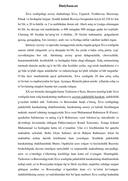  
Ilmiybaza.uz 
Xiva xonligidagi asosiy shaharlarga Xiva, Urganch, Toshhovuz, Hazorasp, 
Pitnak va boshqalar kirgan. Xonlik hududi Rossiya bosqinidan keyin 62.236 kv.km 
bo‘lib, u 20 ta beklik va 2 ta noiblikdan iborat edi. Aholi aniq ro‘yxatga olinmagan 
bo‘lib, bu davrga oid manbalarda, u 600 mingdan 900 mingga qadar ko‘rsatiladi. 
Ularning 60 foizdan ko‘prog‘ini o‘zbeklar, 28 foizini turkmanlar, qolganlarini 
qozoq, qoraqalpoq, fors (eroniy), arab, rus va boshqa millat vakillari tashkil etgan. 
Ijtimoiy-siyosiy va iqtisodiy taraqqiyotda ancha orqada qolgan Xiva xonligida 
sanoat ishlab chiqarishi yo‘q darajada bo‘lib, bu yerda o‘ndan ortiq paxta, yog‘ 
zavodlarigina bor edi. Aholining asosiy qismi dehqonchilik, chorvachilik, 
hunarmandchilik, kosibchilik va boshqalar bilan shug‘ullangan. Xalq ommasining 
turmush sharoiti ancha og‘ir bo‘lib, ular hosildor yerlar, sug‘orish manbalarini o‘z 
qo‘lida to‘plab olgan amaldorlar va ruhoniylarga ko‘plab soliqlar to‘lab turganlar. 
O‘sha davr manbalarida qayd qilinishicha, Xiva xonligida 20 dan ortiq soliq 
to‘lovlari va majburiyatlar bo‘lgan. Ayniqsa, Birinchi jahon urushi  yillarida soliq va 
to‘lovlarning miqdori hamda turi yanada oshgan. 
XX asr birinchi choragida butun Turkiston o‘lkasi, Buxoro amirligi kabi Xiva 
xonligida ham xalq harakatining mafkuraviy asosini jadidchilik harakati, jadidchilik 
g‘oyalari tashkil etdi. Turkiston va Buxorodan farqli o‘laroq, Xiva xonligidagi 
jadidchilik harakatining shakllanishida, harakatning asosiy yo‘nalishi hisoblangan 
maktab, maorif ishining taraqqiyotida Xiva xoni Muhammad Rahimxon II (Feruz), 
qozikalon Salimoxun va uning o‘g‘li Bobooxun, vazir Islomxo‘ja, mirzaboshi va 
devonbegi lavozimida ishlagan Pahlavonniyoz Komil Xorazmiy, Xonqa hokimi 
Muhammad va boshqalar katta rol o‘ynadilar. Ular o‘z hisoblaridan bir qancha 
maktablar ochishdi. Bobo Oxun Salimov do‘sti Bekjon Rahmonov bilan bu 
maktablar uchun darslik kitoblarini ham yozishgan. Xonlikda jadidchilik 
harakatining shakllanishida Munis, Ogahiylar asos solgan va keyinchalik Bayoniy 
boshchiligida davom ettirilgan tarixchilik va tarjimonlik maktabining mavjudligi, 
tarix va o‘tmishga e’tiborning kuchliligi ham katta rol o‘ynagan. Shuningdek, 
Turkiston va Buxorodagi kabi Xiva xonligida jadidchilik harakatining shakllanishida 
tashqi omil, ya’ni Rossiyadan kelgan ilg‘or fikrli ziyolilar, inqilobiy ruhdagi surgun 
qilingan yoshlar va Rossiyadagi o‘zgarishlar ham o‘z ta’sirini ko‘rsatgan. 
Jadidchilikning asosiy yo‘nalishlaridan biri bo‘lgan matbuot Xiva xonligi hududida 
