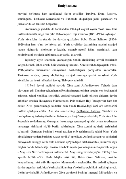  
Ilmiybaza.uz 
mavjud bo‘lmasa ham xonlikdagi ilg‘or ziyolilar Turkiya, Eron, Rossiya, 
shuningdek, Toshkent Samarqand va Buxoroda chiqadigan jadid gazetalari va 
jurnallari bilan tanishib borganlar. 
Xorazmdagi jadidchilik harakatidan 1914-yil avgust oyida Yosh xivaliklar 
tashkiloti tuzildi, unga rais qilib Polvonniyoz Hoji Yusupov (1861-1936) saylangan. 
Yosh xivaliklar harakatida bu davrda qozikalon Bobo Oxun Salimov (1874-
1929)ning ham o‘rni bo‘lakcha edi. Yosh xivaliklar dasturining asosini mavjud 
tuzum doirasida islohotlar o‘tkazish, maktab-maorif ishini yaxshilash, xon 
hokimiyatini cheklash kabi masalalar tashkil qilar edi. 
Iqtisodiy qiyin sharoitda yashayotgan xonlik aholisining ahvoli boshlanib 
ketgan birinchi jahon urushi bois yanada og‘irlashdi. Xonlik istibdodiga qarshi 1915-
1916-yillarda turkmanlar Junayidxon boshchiligida qo‘zg‘olon ko‘tardilar. 
Turkman, o‘zbek, qozoq aholisining mavjud tuzumga qarshi kurashini Yosh 
xivaliklar partiyasi rahbarlari faol qo‘llab-quvvatlashdi. 
1917-yil fevral inqilobi paytida Xiva xoni Asfandiyorxon Yaltada dam 
olayotgan edi. Shuning uchun ham u Rossiya imperatorining taxtdan voz kechganini 
eshitgan zahoti xonlikka shoshildi. Asfandiyorxonni kutib olishga chiqqan davlat 
arboblari orasida Husaynbek Matmurodov, Polvonniyoz Hoji Yusupovlar ham bor 
edilar. Xiva garnizonidagi soldatlar ham xuddi Rossiyadagi kabi o‘z sovetlarini 
tashkil qilishgan edilar. Ana shu sovetlarning faollaridan Latipov, Tinishev va 
boshqalarning tashviqotlari bilan Polvonniyoz Hoji Yusupov boshliq Yosh xivaliklar 
4-aprelda soldatlarning Muvaqqat hukumatga qasamyod qilishi uchun to‘plangan 
tantanaga kishilarni yig‘ib borib, soldatlardan Xiva xonini ag‘darib tashlashni 
so‘rashdi. Garnizon boshlig‘i xonni taxtdan olib tashlamaslik talabi bilan Yosh 
xivaliklarga yordam berishga ruxsat berdi. 5-aprel kuni Asfandiyorxon rus soldatlari 
himoyasida saroyga kelib, xalq nomidan qo‘yiladigan talab (manifest)ni imzolashga 
majbur bo‘ldi. Manifestga, asosan, xon hokimiyati qoshida qonun chiqaruvchi organ 
– Majlis va Nozirlar kengashi tashkil etildi. Majlisning birinchi yig‘ini 1917-yil 26-
aprelda bo‘lib o‘tdi. Unda Majlis raisi etib, Bobo Oxun Salimov, nozirlar 
kengashining raisi etib Husaynbek Matmurodov saylandilar. Bu tashkil qilingan 
davlat organlari tarkibida Yosh xivaliklarning a’zolari ko‘pchilikni tashkil qilar edi. 
Lekin keyinchalik Asfandiyorxon Xiva garnizoni boshlig‘i general Mirbadalov va 
