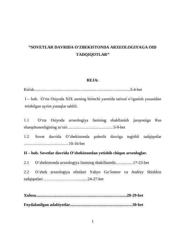 “SOVETLAR DAVRIDA O‘ZBEKISTONDA ARXEOLOGIYAGA OID
TADQIQOTLAR” 
REJA:
Kirish..............................................................................................3-4-bet
I – bob.  O‘rta Osiyoda XIX asrning birinchi yarmida tarixni o’rganish yuzasidan
erishilgan ayrim yutuqlar tahlili.
1.1  
 O‘rta  Osiyoda  arxeologiya  fanining  shakllanish  jarayoniga
 Rus
sharqshunosligining ta‘siri.............................................5-9-bet
1.2
Sovet  davrida  O’zbekistonda  paleolit  davriga  tegishli  tadqiqotlar
............................................10-16-bet
II – bob. Sovetlar davrida O’zbekistondan yetishib chiqan arxeologlar.
2.1
O’zbekistonda arxeologiya fanining shakillanishi.................17-23-bet
2.2
O’zbek  arxeologiya  olimlari  Yahyo  Gu‘lomov  va  Andrey  Shishkin
tadqiqotlari ……………………...........24-27-bet
Xulosa.........................................................................................28-29-bet
Foydalanilgan adabiyotlar.............................................................30-bet
1
