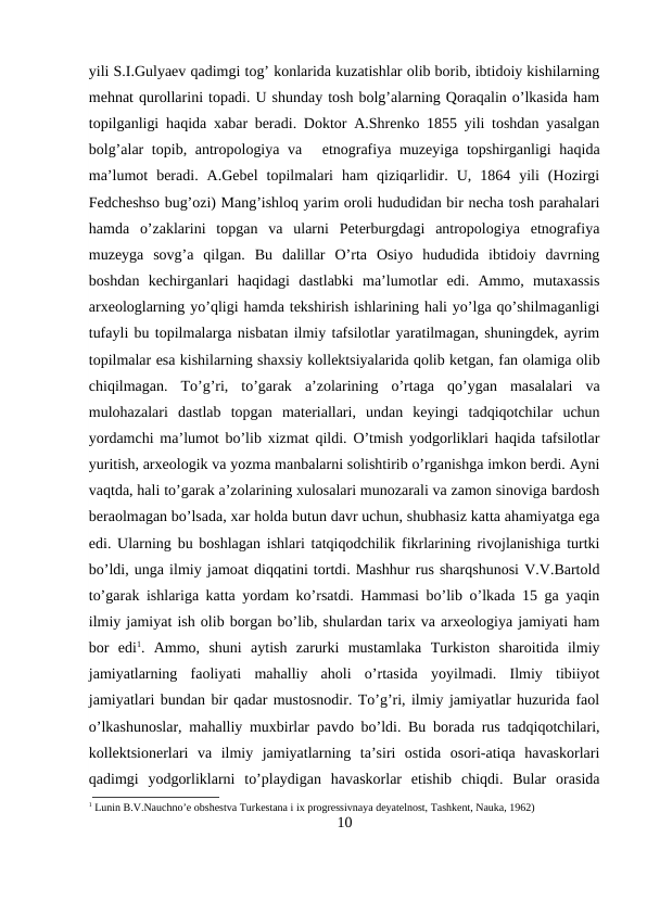 yili S.I.Gulyaev qadimgi tog’ konlarida kuzatishlar olib borib, ibtidoiy kishilarning
mehnat qurollarini topadi. U shunday tosh bolg’alarning Qoraqalin o’lkasida ham
topilganligi haqida xabar beradi. Doktor A.Shrenko 1855 yili toshdan yasalgan
bolg’alar  topib, antropologiya va etnografiya muzeyiga topshirganligi  haqida
ma’lumot  beradi.  A.Gebel  topilmalari  ham  qiziqarlidir.  U,  1864  yili  (Hozirgi
Fedcheshso bug’ozi) Mang’ishloq yarim oroli hududidan bir necha tosh parahalari
hamda  o’zaklarini  topgan  va  ularni  Peterburgdagi  antropologiya  etnografiya
muzeyga  sovg’a  qilgan.  Bu  dalillar  O’rta  Osiyo  hududida  ibtidoiy  davrning
boshdan  kechirganlari  haqidagi  dastlabki  ma’lumotlar  edi.  Ammo,  mutaxassis
arxeologlarning yo’qligi hamda tekshirish ishlarining hali yo’lga qo’shilmaganligi
tufayli bu topilmalarga nisbatan ilmiy tafsilotlar yaratilmagan, shuningdek, ayrim
topilmalar esa kishilarning shaxsiy kollektsiyalarida qolib ketgan, fan olamiga olib
chiqilmagan.  To’g’ri,  to’garak  a’zolarining  o’rtaga  qo’ygan  masalalari  va
mulohazalari  dastlab  topgan  materiallari,  undan  keyingi  tadqiqotchilar  uchun
yordamchi ma’lumot bo’lib xizmat qildi. O’tmish yodgorliklari haqida tafsilotlar
yuritish, arxeologik va yozma manbalarni solishtirib o’rganishga imkon berdi. Ayni
vaqtda, hali to’garak a’zolarining xulosalari munozarali va zamon sinoviga bardosh
beraolmagan bo’lsada, xar holda butun davr uchun, shubhasiz katta ahamiyatga ega
edi. Ularning bu boshlagan ishlari tatqiqodchilik fikrlarining rivojlanishiga turtki
bo’ldi, unga ilmiy jamoat diqqatini tortdi. Mashhur rus sharqshunosi V.V.Bartold
to’garak ishlariga katta yordam ko’rsatdi. Hammasi bo’lib o’lkada 15 ga yaqin
ilmiy jamiyat ish olib borgan bo’lib, shulardan tarix va arxeologiya jamiyati ham
bor  edi1.  Ammo,  shuni  aytish  zarurki  mustamlaka  Turkiston  sharoitida  ilmiy
jamiyatlarning  faoliyati  mahalliy  aholi  o’rtasida  yoyilmadi.  Ilmiy  tibiiyot
jamiyatlari bundan bir qadar mustosnodir. To’g’ri, ilmiy jamiyatlar huzurida faol
o’lkashunoslar, mahalliy muxbirlar pavdo bo’ldi. Bu borada rus tadqiqotchilari,
kollektsionerlari  va  ilmiy  jamiyatlarning  ta’siri  ostida  osori-atiqa  havaskorlari
qadimgi  yodgorliklarni  to’playdigan  havaskorlar  etishib  chiqdi.  Bular  orasida
1 Lunin B.V.Nauchno’e obshestva Turkestana i ix progressivnaya deyatelnost, Tashkent, Nauka, 1962)
10
