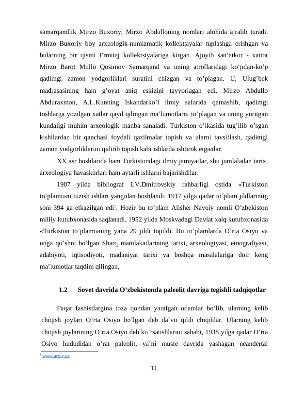 samarqandlik Mirzo Buxoriy, Mirzo Abdulloning nomlari alohida ajralib turadi.
Mirzo Buxoriy boy arxeologik-numizmatik kollektsiyalar tuplashga erishgan va
bularning bir qismi  Ermitaj  kollektsiyalariga kirgan. Ajoyib san’atkor - xattot
Mirzo  Barot  Mullo  Qosimov  Samarqand  va  uning  atroflaridagi  ko’pdan-ko’p
qadimgi  zamon  yodgorliklari  suratini  chizgan  va  to’plagan.  U,  Ulug’bek
madrasasining  ham  g’oyat  aniq  eskizini  tayyorlagan  edi.  Mirzo  Abdullo
Abduraxmon,  A.L.Kunning  Iskandarko’l  ilmiy  safarida  qatnashib,  qadimgi
toshlarga yozilgan xatlar qayd qilingan ma’lumotlarni to’plagan va uning yuritgan
kundaligi muhim arxeologik manba sanaladi. Turkiston o’lkasida tug’ilib o’sgan
kishilardan bir qanchasi foydali qazilmalar topish va ularni tavsiflash, qadimgi
zamon yodgorliklarini qidirib topish kabi ishlarda ishtirok etganlar.
XX asr boshlarida ham Turkistondagi ilmiy jamiyatlar, shu jumlaladan tarix,
arxeologiya havaskorlari ham aytarli ishlarni bajarishdilar.
1907  yilda  bibliograf  I.V.Dmitrovskiy  rahbarligi  ostida  «Turkiston
to’plami»ni tuzish ishlari yangidan boshlandi. 1917 yilga qadar to’plam jildlariniig
soni 394 ga etkazilgan edi1. Hozir bu to’plam Alisher Navoiy nomli O’zbekiston
milliy kutubxonasida saqlanadi. 1952 yilda Moskvadagi Davlat xalq kutubxonasida
«Turkiston to’plami»ning yana 29 jildi topildi. Bu to’plamlarda O’rta Osiyo va
unga qo’shni bo’lgan Sharq mamlakatlarining tarixi, arxeologiyasi, etnografiyasi,
adabiyoti,  iqtisodiyoti,  madaniyat  tarixi  va  boshqa  masalalariga  doir  keng
ma’lumotlar taqdim qilingan.
1.2
Sovet davrida O’zbekistonda paleolit davriga tegishli tadqiqotlar
Faqat fashistlargina toza qondan yaralgan odamlar bo’lib, ularning kelib
chiqish joylari O’rta Osiyo bo’lgan deb da`vo qilib chiqdilar. Ularning kelib
chiqish joylarining O’rta Osiyo deb ko’rsatishlarini sababi, 1938 yilga qadar O’rta
Osiyo  hududidan  o’rat  paleolit,  ya`ni  muste  davrida  yashagan  neandertal
1 www.arxiv.uz
11
