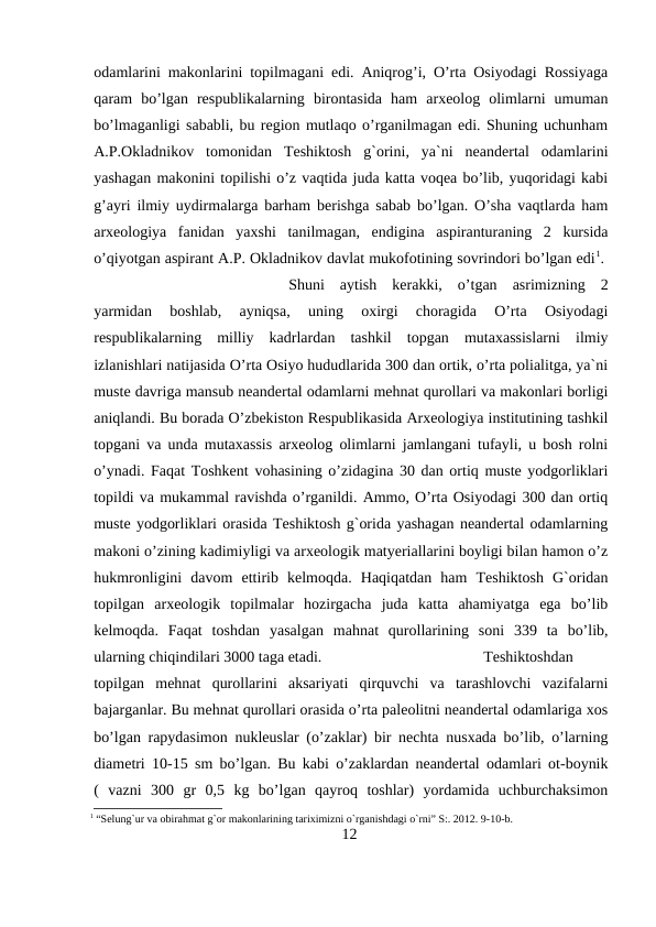 odamlarini makonlarini topilmagani edi. Aniqrog’i, O’rta Osiyodagi Rossiyaga
qaram  bo’lgan  respublikalarning  birontasida  ham  arxeolog  olimlarni  umuman
bo’lmaganligi sababli, bu region mutlaqo o’rganilmagan edi. Shuning uchunham
A.P.Okladnikov  tomonidan  Teshiktosh  g`orini,  ya`ni  neandertal  odamlarini
yashagan makonini topilishi o’z vaqtida juda katta voqea bo’lib, yuqoridagi kabi
g’ayri ilmiy uydirmalarga barham berishga sabab bo’lgan. O’sha vaqtlarda ham
arxeologiya  fanidan  yaxshi  tanilmagan,  endigina  aspiranturaning  2  kursida
o’qiyotgan aspirant A.P. Okladnikov davlat mukofotining sovrindori bo’lgan edi1. 
Shuni  aytish  kerakki,  o’tgan  asrimizning  2
yarmidan  boshlab,  ayniqsa,  uning  oxirgi  choragida  O’rta  Osiyodagi
respublikalarning  milliy  kadrlardan  tashkil  topgan  mutaxassislarni  ilmiy
izlanishlari natijasida O’rta Osiyo hududlarida 300 dan ortik, o’rta polialitga, ya`ni
muste davriga mansub neandertal odamlarni mehnat qurollari va makonlari borligi
aniqlandi. Bu borada O’zbekiston Respublikasida Arxeologiya institutining tashkil
topgani va unda mutaxassis arxeolog olimlarni jamlangani tufayli, u bosh rolni
o’ynadi. Faqat Toshkent vohasining o’zidagina 30 dan ortiq muste yodgorliklari
topildi va mukammal ravishda o’rganildi. Ammo, O’rta Osiyodagi 300 dan ortiq
muste yodgorliklari orasida Teshiktosh g`orida yashagan neandertal odamlarning
makoni o’zining kadimiyligi va arxeologik matyeriallarini boyligi bilan hamon o’z
hukmronligini  davom  ettirib  kelmoqda.  Haqiqatdan  ham  Teshiktosh  G`oridan
topilgan  arxeologik  topilmalar  hozirgacha  juda  katta  ahamiyatga  ega  bo’lib
kelmoqda.  Faqat  toshdan  yasalgan  mahnat  qurollarining  soni  339  ta  bo’lib,
ularning chiqindilari 3000 taga etadi. 
Teshiktoshdan
topilgan  mehnat  qurollarini  aksariyati  qirquvchi  va  tarashlovchi  vazifalarni
bajarganlar. Bu mehnat qurollari orasida o’rta paleolitni neandertal odamlariga xos
bo’lgan rapydasimon nukleuslar (o’zaklar) bir nechta nusxada bo’lib, o’larning
diametri 10-15 sm bo’lgan. Bu kabi o’zaklardan neandertal odamlari ot-boynik
(  vazni  300  gr  0,5  kg  bo’lgan  qayroq  toshlar)  yordamida  uchburchaksimon
1 “Selung`ur va obirahmat g`or makonlarining tariximizni o`rganishdagi o`rni” S:. 2012. 9-10-b.
12
