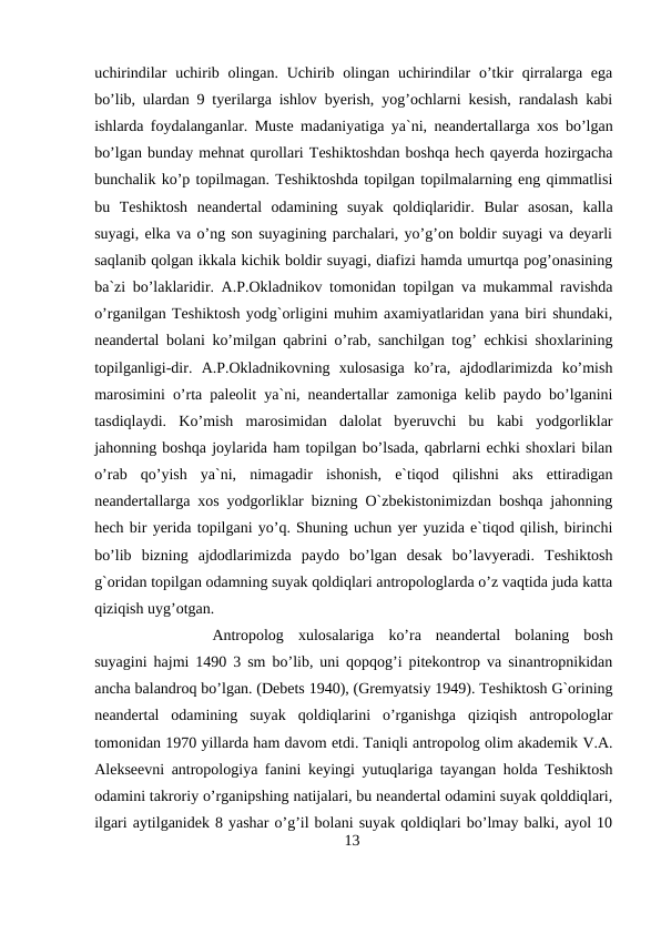 uchirindilar  uchirib olingan.  Uchirib olingan uchirindilar  o’tkir  qirralarga ega
bo’lib, ulardan 9 tyerilarga ishlov byerish, yog’ochlarni kesish, randalash kabi
ishlarda foydalanganlar. Muste madaniyatiga ya`ni, neandertallarga xos bo’lgan
bo’lgan bunday mehnat qurollari Teshiktoshdan boshqa hech qayerda hozirgacha
bunchalik ko’p topilmagan. Teshiktoshda topilgan topilmalarning eng qimmatlisi
bu  Teshiktosh  neandertal  odamining  suyak  qoldiqlaridir.  Bular  asosan,  kalla
suyagi, elka va o’ng son suyagining parchalari, yo’g’on boldir suyagi va deyarli
saqlanib qolgan ikkala kichik boldir suyagi, diafizi hamda umurtqa pog’onasining
ba`zi bo’laklaridir. A.P.Okladnikov tomonidan topilgan va mukammal ravishda
o’rganilgan Teshiktosh yodg`orligini muhim axamiyatlaridan yana biri shundaki,
neandertal bolani ko’milgan qabrini o’rab, sanchilgan tog’ echkisi shoxlarining
topilganligi-dir.  A.P.Okladnikovning  xulosasiga  ko’ra,  ajdodlarimizda  ko’mish
marosimini o’rta paleolit ya`ni, neandertallar zamoniga kelib paydo bo’lganini
tasdiqlaydi.  Ko’mish  marosimidan  dalolat  byeruvchi  bu  kabi  yodgorliklar
jahonning boshqa joylarida ham topilgan bo’lsada, qabrlarni echki shoxlari bilan
o’rab  qo’yish  ya`ni,  nimagadir  ishonish,  e`tiqod  qilishni  aks  ettiradigan
neandertallarga xos yodgorliklar bizning O`zbekistonimizdan boshqa jahonning
hech bir yerida topilgani yo’q. Shuning uchun yer yuzida e`tiqod qilish, birinchi
bo’lib  bizning  ajdodlarimizda  paydo  bo’lgan  desak  bo’lavyeradi.  Teshiktosh
g`oridan topilgan odamning suyak qoldiqlari antropologlarda o’z vaqtida juda katta
qiziqish uyg’otgan. 
Antropolog  xulosalariga  ko’ra  neandertal  bolaning  bosh
suyagini hajmi 1490 3 sm bo’lib, uni qopqog’i pitekontrop va sinantropnikidan
ancha balandroq bo’lgan. (Debets 1940), (Gremyatsiy 1949). Teshiktosh G`orining
neandertal  odamining  suyak  qoldiqlarini  o’rganishga  qiziqish  antropologlar
tomonidan 1970 yillarda ham davom etdi. Taniqli antropolog olim akademik V.A.
Alekseevni antropologiya fanini keyingi yutuqlariga tayangan holda Teshiktosh
odamini takroriy o’rganipshing natijalari, bu neandertal odamini suyak qolddiqlari,
ilgari aytilganidek 8 yashar o’g’il bolani suyak qoldiqlari bo’lmay balki, ayol 10
13
