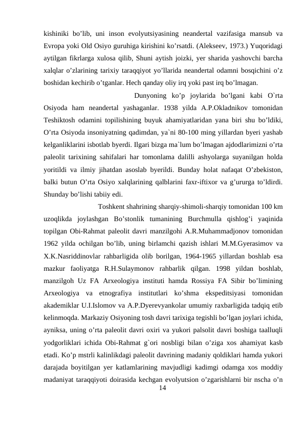 kishiniki  bo’lib, uni  inson  evolyutsiyasining  neandertal  vazifasiga  mansub  va
Evropa yoki Old Osiyo guruhiga kirishini ko’rsatdi. (Alekseev, 1973.) Yuqoridagi
aytilgan fikrlarga xulosa qilib, Shuni aytish joizki, yer sharida yashovchi barcha
xalqlar o’zlarining tarixiy taraqqiyot yo’llarida neandertal odamni bosqichini o’z
boshidan kechirib o’tganlar. Hech qanday oliy irq yoki past irq bo’lmagan. 
Dunyoning  ko’p  joylarida  bo’lgani  kabi  O`rta
Osiyoda  ham  neandertal  yashaganlar.  1938  yilda  A.P.Okladnikov  tomonidan
Teshiktosh odamini topilishining buyuk ahamiyatlaridan yana biri shu bo’ldiki,
O’rta Osiyoda insoniyatning qadimdan, ya`ni 80-100 ming yillardan byeri yashab
kelganliklarini isbotlab byerdi. Ilgari bizga ma`lum bo’lmagan ajdodlarimizni o’rta
paleolit tarixining sahifalari har tomonlama dalilli ashyolarga suyanilgan holda
yoritildi va ilmiy jihatdan asoslab byerildi. Bunday holat nafaqat O’zbekiston,
balki butun O’rta Osiyo xalqlarining qalblarini faxr-iftixor va g’ururga to’ldirdi.
Shunday bo’lishi tabiiy edi.
Toshkent shahrining sharqiy-shimoli-sharqiy tomonidan 100 km
uzoqlikda  joylashgan  Bo’stonlik  tumanining  Burchmulla  qishlog’i  yaqinida
topilgan Obi-Rahmat paleolit davri manzilgohi A.R.Muhammadjonov tomonidan
1962 yilda ochilgan bo’lib, uning birlamchi qazish ishlari M.M.Gyerasimov va
X.K.Nasriddinovlar rahbarligida olib borilgan, 1964-1965 yillardan boshlab esa
mazkur  faoliyatga  R.H.Sulaymonov  rahbarlik  qilgan.  1998  yildan  boshlab,
manzilgoh Uz FA Arxeologiya instituti hamda Rossiya  FA Sibir bo’limining
Arxeologiya  va  etnografiya  institutlari  ko’shma  ekspeditsiyasi  tomonidan
akademiklar U.I.Islomov va A.P.Dyerevyankolar umumiy raxbarligida tadqiq etib
kelinmoqda. Markaziy Osiyoning tosh davri tarixiga tegishli bo’lgan joylari ichida,
ayniksa, uning o’rta paleolit davri oxiri va yukori palsolit davri boshiga taalluqli
yodgorliklari ichida Obi-Rahmat g`ori nosbligi bilan o’ziga xos ahamiyat kasb
etadi. Ko’p mstrli kalinlikdagi paleolit davrining madaniy qoldiklari hamda yukori
darajada boyitilgan yer katlamlarining mavjudligi kadimgi odamga xos moddiy
madaniyat taraqqiyoti doirasida kechgan evolyutsion o’zgarishlarni bir nscha o’n
14
