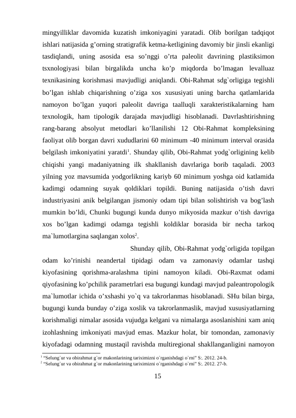 mingyilliklar davomida kuzatish imkoniyagini yaratadi. Olib borilgan tadqiqot
ishlari natijasida g’orning stratigrafik ketma-ketligining davomiy bir jinsli ekanligi
tasdiqlandi,  uning  asosida  esa  so’nggi  o’rta  paleolit  davrining  plastiksimon
tsxnologiyasi  bilan  birgalikda  uncha  ko’p  miqdorda  bo’lmagan  levalluaz
texnikasining korishmasi mavjudligi aniqlandi. Obi-Rahmat sdg`orligiga tegishli
bo’lgan  ishlab  chiqarishning  o’ziga  xos  xususiyati  uning  barcha  qatlamlarida
namoyon  bo’lgan  yuqori  paleolit  davriga  taalluqli  xarakteristikalarning  ham
texnologik,  ham  tipologik  darajada  mavjudligi  hisoblanadi.  Davrlashtirishning
rang-barang  absolyut  metodlari  ko’llanilishi  12  Obi-Rahmat  kompleksining
faoliyat olib borgan davri xududlarini 60 minimum -40 minimum interval orasida
belgilash imkoniyatini yaratdi1. Shunday qilib, Obi-Rahmat yodg`orligining kelib
chiqishi  yangi  madaniyatning  ilk  shakllanish  davrlariga  borib  taqaladi.  2003
yilning yoz mavsumida yodgorlikning kariyb 60 minimum yoshga oid katlamida
kadimgi  odamning  suyak  qoldiklari  topildi.  Buning  natijasida  o’tish  davri
industriyasini anik belgilangan jismoniy odam tipi bilan solishtirish va bog’lash
mumkin bo’ldi, Chunki bugungi kunda dunyo mikyosida mazkur o’tish davriga
xos  bo’lgan  kadimgi  odamga  tegishli  koldiklar  borasida  bir  necha  tarkoq
ma`lumotlargina saqlangan xolos2. 
Shunday qilib, Obi-Rahmat yodg`orligida topilgan
odam  ko’rinishi  neandertal  tipidagi  odam  va  zamonaviy  odamlar  tashqi
kiyofasining  qorishma-aralashma  tipini  namoyon  kiladi.  Obi-Raxmat  odami
qiyofasining ko’pchilik parametrlari esa bugungi kundagi mavjud paleantropologik
ma`lumotlar ichida o’xshashi yo`q va takrorlanmas hisoblanadi. SHu bilan birga,
bugungi kunda bunday o’ziga xoslik va takrorlanmaslik, mavjud xususiyatlarning
korishmaligi nimalar asosida vujudga kelgani va nimalarga asoslanishini xam aniq
izohlashning imkoniyati mavjud emas. Mazkur holat, bir tomondan, zamonaviy
kiyofadagi odamning mustaqil ravishda multiregional shakllanganligini namoyon
1 “Selung`ur va obirahmat g`or makonlarining tariximizni o`rganishdagi o`rni” S:. 2012. 24-b.
2 “Selung`ur va obirahmat g`or makonlarining tariximizni o`rganishdagi o`rni” S:. 2012. 27-b.
15
