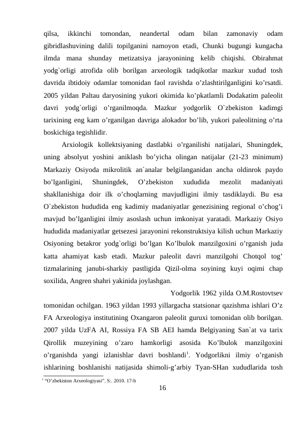 qilsa,  ikkinchi  tomondan,  neandertal  odam  bilan  zamonaviy  odam
gibridlashuvining  dalili  topilganini  namoyon  etadi,  Chunki  bugungi  kungacha
ilmda  mana  shunday  metizatsiya  jarayonining  kelib  chiqishi.  Obirahmat
yodg`orligi  atrofida  olib  borilgan  arxeologik  tadqikotlar  mazkur  xudud  tosh
davrida ibtidoiy odamlar tomonidan faol ravishda o’zlashtirilganligini ko’rsatdi.
2005 yildan Paltau daryosining yukori okimida ko’pkatlamli Dodakatim paleolit
davri  yodg`orligi  o’rganilmoqda.  Mazkur  yodgorlik  O`zbekiston  kadimgi
tarixining eng kam o’rganilgan davriga alokador bo’lib, yukori paleolitning o’rta
boskichiga tegishlidir.
Arxiologik  kollektsiyaning  dastlabki  o’rganilishi  natijalari,  Shuningdek,
uning  absolyut  yoshini  aniklash  bo’yicha  olingan  natijalar  (21-23  minimum)
Markaziy  Osiyoda  mikrolitik  an`analar  belgilanganidan  ancha  oldinrok  paydo
bo’lganligini,  Shuningdek,  O’zbekiston  xududida  mezolit  madaniyati
shakllanishiga  doir  ilk  o’choqlarning  mavjudligini  ilmiy  tasdiklaydi.  Bu  esa
O`zbekiston hududida eng kadimiy madaniyatlar genezisining regional o’chog’i
mavjud bo’lganligini ilmiy asoslash uchun imkoniyat yaratadi. Markaziy Osiyo
hududida madaniyatlar getsezesi jarayonini rekonstruktsiya kilish uchun Markaziy
Osiyoning betakror yodg`orligi bo’lgan Ko’lbulok manzilgoxini o’rganish juda
katta  ahamiyat  kasb  etadi.  Mazkur  paleolit  davri  manzilgohi  Chotqol  tog’
tizmalarining  janubi-sharkiy  pastligida  Qizil-olma  soyining  kuyi  oqimi  chap
soxilida, Angren shahri yakinida joylashgan. 
Yodgorlik 1962 yilda O.M.Rostovtsev
tomonidan ochilgan. 1963 yildan 1993 yillargacha statsionar qazishma ishlari O’z
FA Arxeologiya institutining Oxangaron paleolit guruxi tomonidan olib borilgan.
2007 yilda UzFA AI, Rossiya FA SB AEI hamda Belgiyaning San`at va tarix
Qirollik  muzeyining  o’zaro  hamkorligi  asosida  Ko’lbulok  manzilgoxini
o’rganishda  yangi  izlanishlar  davri  boshlandi1.  Yodgorlikni  ilmiy  o’rganish
ishlarining  boshlanishi  natijasida  shimoli-g’arbiy  Tyan-SHan  xududlarida  tosh
1 “O’zbekiston Arxeologiyasi”. S:. 2010. 17-b
16
