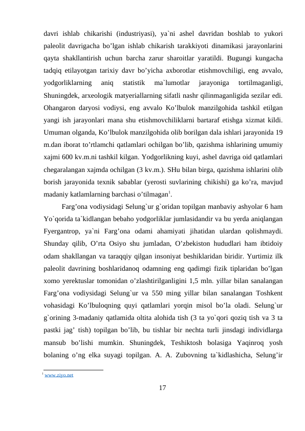 davri  ishlab  chikarishi  (industriyasi),  ya`ni  ashel  davridan  boshlab  to  yukori
paleolit davrigacha bo’lgan ishlab chikarish tarakkiyoti dinamikasi jarayonlarini
qayta shakllantirish uchun barcha zarur sharoitlar yaratildi. Bugungi kungacha
tadqiq etilayotgan tarixiy davr bo’yicha axborotlar etishmovchiligi, eng avvalo,
yodgorliklarning  aniq  statistik  ma`lumotlar  jarayoniga  tortilmaganligi,
Shuningdek, arxeologik matyeriallarning sifatli nashr qilinmaganligida sezilar edi.
Ohangaron daryosi vodiysi, eng avvalo Ko’lbulok manzilgohida tashkil etilgan
yangi ish jarayonlari mana shu etishmovchiliklarni bartaraf etishga xizmat kildi.
Umuman olganda, Ko’lbulok manzilgohida olib borilgan dala ishlari jarayonida 19
m.dan iborat to’rtlamchi qatlamlari ochilgan bo’lib, qazishma ishlarining umumiy
xajmi 600 kv.m.ni tashkil kilgan. Yodgorlikning kuyi, ashel davriga oid qatlamlari
chegaralangan xajmda ochilgan (3 kv.m.). SHu bilan birga, qazishma ishlarini olib
borish jarayonida texnik sabablar (yerosti suvlarining chikishi) ga ko’ra, mavjud
madaniy katlamlarning barchasi o’tilmagan1.
Farg’ona vodiysidagi Selung`ur g`oridan topilgan manbaviy ashyolar 6 ham
Yo`qorida ta`kidlangan bebaho yodgorliklar jumlasidandir va bu yerda aniqlangan
Fyergantrop,  ya`ni  Farg’ona  odami  ahamiyati  jihatidan  ulardan  qolishmaydi.
Shunday qilib, O’rta Osiyo shu jumladan, O’zbekiston hududlari ham ibtidoiy
odam shakllangan va taraqqiy qilgan insoniyat beshiklaridan biridir. Yurtimiz ilk
paleolit davrining boshlaridanoq odamning eng qadimgi fizik tiplaridan bo’lgan
xomo yerektuslar tomonidan o’zlashtirilganligini 1,5 mln. yillar bilan sanalangan
Farg’ona vodiysidagi Selung`ur va 550 ming yillar bilan sanalangan Toshkent
vohasidagi Ko’lbuloqning quyi qatlamlari yorqin misol bo’la oladi. Selung`ur
g`orining 3-madaniy qatlamida oltita alohida tish (3 ta yo`qori qoziq tish va 3 ta
pastki jag’ tish) topilgan bo’lib, bu tishlar bir nechta turli jinsdagi individlarga
mansub  bo’lishi  mumkin.  Shuningdek,  Teshiktosh  bolasiga  Yaqinroq  yosh
bolaning o’ng elka suyagi topilgan. A. A. Zubovning ta`kidlashicha, Selung’ir
1 www.ziyo.net
17
