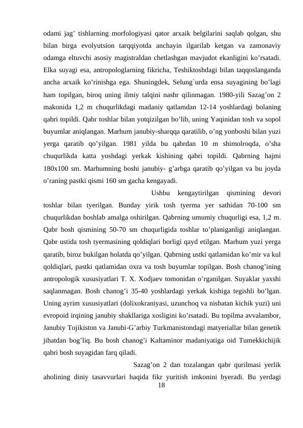 odami jag’ tishlarning morfologiyasi qator arxaik belgilarini saqlab qolgan, shu
bilan  birga  evolyutsion  tarqqiyotda  anchayin  ilgarilab  ketgan  va  zamonaviy
odamga eltuvchi asosiy magistraldan chetlashgan mavjudot ekanligini ko’rsatadi.
Elka suyagi esa, antropologlarning fikricha, Teshiktoshdagi bilan taqqoslanganda
ancha arxaik ko’rinishga ega. Shuningdek, Selung`urda ensa suyagining bo’lagi
ham topilgan, biroq uning ilmiy talqini nashr qilinmagan. 1980-yili Sazag’on 2
makonida 1,2 m chuqurlikdagi madaniy qatlamdan 12-14 yoshlardagi bolaning
qabri topildi. Qabr toshlar bilan yotqizilgan bo’lib, uning Yaqinidan tosh va sopol
buyumlar aniqlangan. Marhum janubiy-sharqqa qaratilib, o’ng yonboshi bilan yuzi
yerga  qaratib  qo’yilgan.  1981  yilda  bu  qabrdan  10  m  shimolroqda,  o’sha
chuqurlikda  katta  yoshdagi  yerkak  kishining  qabri  topildi.  Qabrning  hajmi
180x100 sm. Marhumning boshi janubiy- g’arbga qaratib qo’yilgan va bu joyda
o’raning pastki qismi 160 sm gacha kengayadi. 
Ushbu  kengaytirilgan  qismining  devori
toshlar  bilan  tyerilgan.  Bunday  yirik  tosh  tyerma  yer  sathidan  70-100  sm
chuqurlikdan boshlab amalga oshirilgan. Qabrning umumiy chuqurligi esa, 1,2 m.
Qabr bosh qismining 50-70 sm chuqurligida toshlar to’planiganligi aniqlangan.
Qabr ustida tosh tyermasining qoldiqlari borligi qayd etilgan. Marhum yuzi yerga
qaratib, biroz bukilgan holatda qo’yilgan. Qabrning ustki qatlamidan ko’mir va kul
qoldiqlari, pastki qatlamidan oxra va tosh buyumlar topilgan. Bosh chanog’ining
antropologik xususiyatlari T. X. Xodjaev tomonidan o’rganilgan. Suyaklar yaxshi
saqlanmagan. Bosh chanog’i 35-40 yoshlardagi yerkak kishiga tegishli bo’lgan.
Uning ayrim xususiyatlari (dolixokraniyasi, uzunchoq va nisbatan kichik yuzi) uni
evropoid irqining janubiy shakllariga xosligini ko’rsatadi. Bu topilma avvalambor,
Janubiy Tojikiston va Janubi-G’arbiy Turkmanistondagi matyeriallar bilan genetik
jihatdan bog’liq. Bu bosh chanog’i Kaltaminor madaniyatiga oid Tumekkichijik
qabri bosh suyagidan farq qiladi.
Sazag’on 2 dan tozalangan qabr qurilmasi yerlik
aholining diniy tasavvurlari haqida fikr yuritish imkonini byeradi. Bu yerdagi
18
