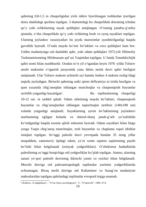 qabrning 0,8-1,5 m chuqurligidan yirik ishlov byerilmagan toshlardan tyerilgan
doira shaklidagi qurilma topilgan. 3 diametrdagi bu chuqurlikda doiraning ichidan
qo’y  yoki  echkilarning  suyak  qoldiqlari  aniqlangan.  O’raning  janubiy-g’arbiy
qismida, o’sha chuqurlikda qo’y yoki echkining bosh va oyoq suyaklari topilgan.
Ularning joylashuv xususiyatlari  bu joyda marosimlar  uyushtirilganligi haqida
guvohlik byeradi. O’rada mayda ko’mir bo’laklari va oxra qoldiqlari ham bor.
Ushbu madaniyatga oid dastlabki qabr, yoki odam qoldiqlari 1972-yili SHimoliy
Turkmanistonning SHohsanam qal`asi Yaqinidan topilgan. U fanda Tumekkichijik
qabri nomi bilan mashhurdir. Oradan to’rt yil o’tgandan keyin 1976 -yilda Tolstov
neolit  makonini  o’rganish  jarayonida  yana  ikkita  neolit  davri  qabri  borligini
aniqlanadi. Ular Tolstov makoni uchinchi uyi hamda Jonbos 4 makoni oralig’idagi
taqirda joylashgan. Birinchi qabrning ustki qismi deflyatsiya ta`sirida buzilgan va
qum  yuzasida  chig’anoqdan  ishlangan  munchoqlar  va  chaqmoqtosh  buyumlar
sochilib yotganligi kuzatilgan1. 
Bu  topilmalarning  chuqurligi
10-12  sm.  ni  tashkil  qiladi.  Odam  skletining  mayda  bo’laklari,  chaqmoqtosh
buyumlar  va  chig’anoqlardan  ishlangan  taqinchoqlar  tartibsiz  (140x180  sm)
xolatda  yotganligi  aniqlandi.  Suyaklarning  ayrim  bo’laklarining  joylashuvi
marhumning  egilgan  holatda  va  shimol-sharq  janub-g’arb  yo’nalishida
ko’milganligi haqida taxmin qilish imkonini byeradi. Odam suyaklari bilan birga
yuzga Yaqin chig’anoq munchoqlar, tosh buyumlar va chaplama sopol idishlar
siniqlari  topilgan.  So’nggi  paleolit  davri  yevropada  bundan  35  ming  yillar
muqaddam,  zamonaviy  tipdagi  odam,  ya`ni  xomo  sapiens  sapiensning  paydo
bo’lishi  bilan  belgilanadi  (orinyak  yodgorliklari).  O’zbekiston  hududlarida
paleolitning so’nggi bosqichiga oid yodgorliklar ko’plab topilgan. Ammo, ularning
sanasi  yo`qori  paleolit  davrining ikkinchi  yarmi  va oxirlari  bilan belgilanadi.
Mezolit  davriga  oid  paleoantrapologik  topilmalar  yurtimiz  yodgorliklarida
uchramagan.  Biroq  neolit  davriga  oid  Kaltaminor  va  Sazag’on  madaniyati
makonlaridan topilgan qabrlardagi topilmalar evropoid irqiga mansub. 
1 J.Kabirov, A.Sagdullayev – “O’rta Osiyo arxeologiyasi”. T:. “O’qituvchi”. 1990. 47-b.
19
