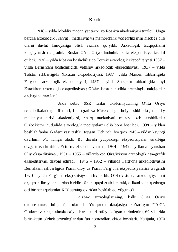 Kirish
1918 – yilda Moddiy madaniyat tarixi va Rossiya akademiyasi tuzildi . Unga
barcha arxeologik , san’at , madaniyat va memorchilik yodgorliklarini hisobga olib
ularni  davlat  himoyasiga  olish  vazifasi  qo’yildi.  Arxeologik  tadqiqotlarni
kengaytirish maqsadida Ruslar O’rta Osiyo hududida 5 ta ekspeditsiya tashkil
etiladi. 1936 – yilda Masson boshchiligida Termiz arxeologik ekspeditsiyasi;1937 –
yilda Bernshtam boshchiligida yettisuv arxeologik ekspeditsiyasi; 1937 – yilda
Tolstof  rahbarligida  Xorazm  ekspedidsiyasi;  1937  –yilda  Masson  rahbarligida
Farg’ona  arxeologik  ekspeditsiyasi;  1937  –  yilda  Shishkin  rahbarligida  quyi
Zarafshon arxeologik ekspeditsiyasi; O’zbekiston hududida arxeologik tadqiqotlar
anchagina rivojlandi. 
Unda  sobiq  SSR  fanlar  akademiyasining  O’rta  Osiyo
respublikalaridagi filiallari, Lelingrad va Moskvadagi ilmiy tashkilotlar, moddiy
madaniyat  tarixi  akademiyasi,  sharq  madaniyati  muzeyi  kabi  tashkilotlar
O’zbekiston hududida arxeologik tadqiqotlarni olib bora boshladi. 1939 – yildan
boshlab fanlar akademiyasi tashkil topgan .Uchinchi bosqich 1945 – yildan keyingi
davrlarni  o’z  ichiga  oladi.  Bu  davrda  yuqoridagi  ekspeditsiyalar  tarkibiga
o’zgartirish kiritildi. Yettisuv eksoeditsiyasina - 1944 – 1949 – yillarda Tyanshan
Oliy ekspeditsiyasi, 1951 – 1955 – yillarda esa Qirg’iziston arxeologik etnografik
ekspeditsiyasi davom ettiradi . 1946 – 1952 – yillarda Farg’ona arxeologiyasini
Bernshtant rahbarligida Pomir oloy va Pomir Farg’ona ekspeditsiyalarini o’rgandi
1970 – yilda Farg’ona ekspeditsiysi tashkiletildi. O’zbekistonda arxeologiya fani
eng yosh ilmiy sohalardan biridir . Shuni qayd etish lozimki, o’lkani tadqiq etishga
oid birinchi qadamlar XIX asrning oxiridan boshlab qo’yilgan edi. 
o’zbek  arxeologlarining,  balki  O’rta  Osiyo
qadimshunoslarining  fan  olamida  Yo`qorida  darajasiga  ko’tarilgan  YA.G’.
G’ulomov ning tinimsiz sa`y - harakatlari tufayli o’tgan asrimizning 60 yillarida
birin-ketin o’zbek arxeologlaridan fan nomzodlari chiqa boshladi. Natijada, 1970
2
