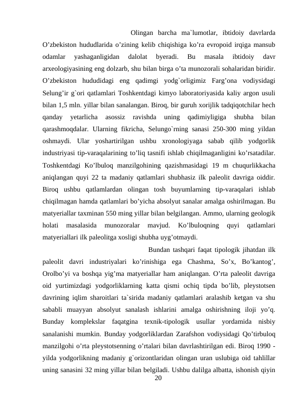Olingan  barcha  ma`lumotlar,  ibtidoiy  davrlarda
O’zbekiston hududlarida o’zining kelib chiqishiga ko’ra evropoid irqiga mansub
odamlar  yashaganligidan  dalolat  byeradi.  Bu  masala  ibtidoiy  davr
arxeologiyasining eng dolzarb, shu bilan birga o’ta munozorali sohalaridan biridir.
O’zbekiston  hududidagi  eng  qadimgi  yodg`orligimiz  Farg’ona  vodiysidagi
Selung’ir g`ori qatlamlari Toshkentdagi kimyo laboratoriyasida kaliy argon usuli
bilan 1,5 mln. yillar bilan sanalangan. Biroq, bir guruh xorijlik tadqiqotchilar hech
qanday  yetarlicha  asossiz  ravishda  uning  qadimiyligiga  shubha  bilan
qarashmoqdalar. Ularning fikricha, Selungo`rning sanasi  250-300 ming yildan
oshmaydi.  Ular  yoshartirilgan  ushbu  xronologiyaga  sabab  qilib  yodgorlik
industriyasi tip-varaqalarining to’liq tasnifi ishlab chiqilmaganligini ko’rsatadilar.
Toshkentdagi  Ko’lbuloq  manzilgohining  qazishmasidagi  19  m  chuqurlikkacha
aniqlangan quyi 22 ta madaniy qatlamlari shubhasiz ilk paleolit davriga oiddir.
Biroq  ushbu  qatlamlardan  olingan  tosh  buyumlarning  tip-varaqalari  ishlab
chiqilmagan hamda qatlamlari bo’yicha absolyut sanalar amalga oshirilmagan. Bu
matyeriallar taxminan 550 ming yillar bilan belgilangan. Ammo, ularning geologik
holati  masalasida  munozoralar  mavjud.  Ko’lbuloqning  quyi  qatlamlari
matyeriallari ilk paleolitga xosligi shubha uyg’otmaydi. 
Bundan tashqari faqat tipologik jihatdan ilk
paleolit  davri  industriyalari  ko’rinishiga  ega  Chashma,  So’x,  Bo’kantog’,
Orolbo’yi va boshqa yig’ma matyeriallar ham aniqlangan. O’rta paleolit davriga
oid  yurtimizdagi  yodgorliklarning  katta  qismi  ochiq  tipda  bo’lib,  pleystotsen
davrining iqlim sharoitlari ta`sirida madaniy qatlamlari aralashib ketgan va shu
sababli  muayyan  absolyut  sanalash  ishlarini  amalga  oshirishning  iloji  yo’q.
Bunday  komplekslar  faqatgina  texnik-tipologik  usullar  yordamida  nisbiy
sanalanishi mumkin. Bunday yodgorliklardan Zarafshon vodiysidagi Qo’tirbuloq
manzilgohi o’rta pleystotsenning o’rtalari bilan davrlashtirilgan edi. Biroq 1990 -
yilda yodgorlikning madaniy g`orizontlaridan olingan uran uslubiga oid tahlillar
uning sanasini 32 ming yillar bilan belgiladi. Ushbu dalilga albatta, ishonish qiyin
20
