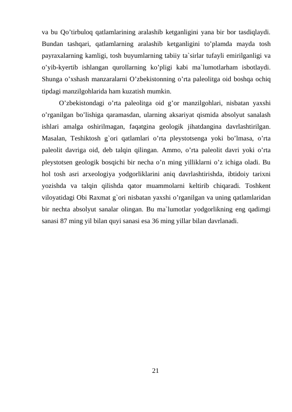 va bu Qo’tirbuloq qatlamlarining aralashib ketganligini yana bir bor tasdiqlaydi.
Bundan  tashqari,  qatlamlarning  aralashib  ketganligini  to’plamda  mayda  tosh
payraxalarning kamligi, tosh buyumlarning tabiiy ta`sirlar tufayli emirilganligi va
o’yib-kyertib  ishlangan  qurollarning  ko’pligi  kabi  ma`lumotlarham  isbotlaydi.
Shunga o’xshash manzaralarni O’zbekistonning o’rta paleolitga oid boshqa ochiq
tipdagi manzilgohlarida ham kuzatish mumkin. 
O’zbekistondagi  o’rta paleolitga oid g’or manzilgohlari, nisbatan yaxshi
o’rganilgan bo’lishiga qaramasdan, ularning aksariyat qismida absolyut sanalash
ishlari  amalga  oshirilmagan,  faqatgina  geologik  jihatdangina  davrlashtirilgan.
Masalan,  Teshiktosh  g`ori  qatlamlari  o’rta pleystotsenga  yoki  bo’lmasa,  o’rta
paleolit davriga oid, deb talqin qilingan. Ammo, o’rta paleolit davri yoki o’rta
pleystotsen geologik bosqichi bir necha o’n ming yilliklarni o’z ichiga oladi. Bu
hol tosh asri arxeologiya yodgorliklarini aniq davrlashtirishda, ibtidoiy tarixni
yozishda  va  talqin  qilishda  qator  muammolarni  keltirib  chiqaradi.  Toshkent
viloyatidagi Obi Raxmat g`ori nisbatan yaxshi o’rganilgan va uning qatlamlaridan
bir nechta absolyut sanalar olingan. Bu ma`lumotlar yodgorlikning eng qadimgi
sanasi 87 ming yil bilan quyi sanasi esa 36 ming yillar bilan davrlanadi.
21
