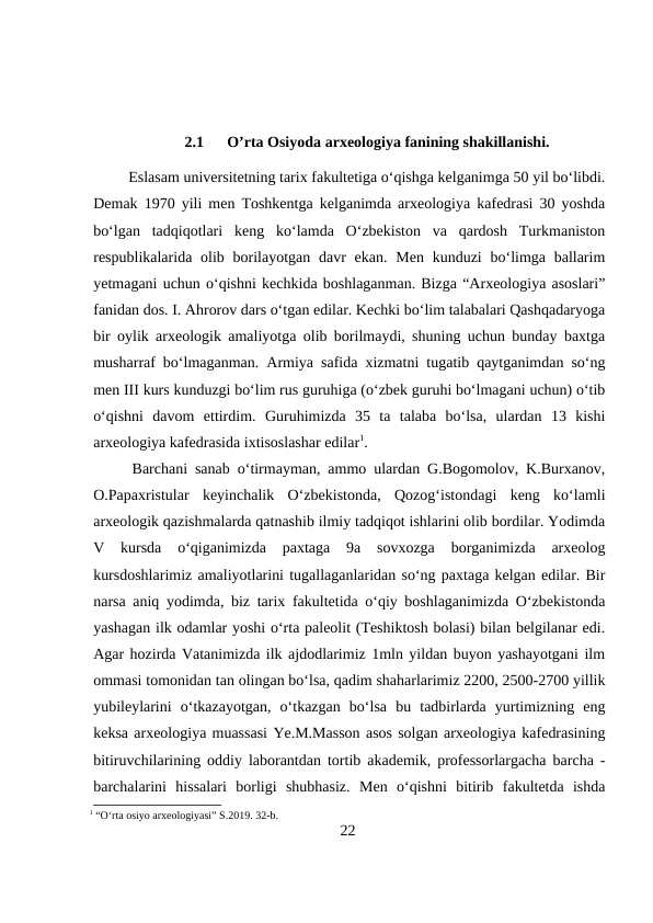 2.1
O’rta Osiyoda arxeologiya fanining shakillanishi.
Eslasam universitetning tarix fakultetiga o‘qishga kelganimga 50 yil bo‘libdi.
Demak 1970 yili men Toshkentga kelganimda arxeologiya kafedrasi 30 yoshda
bo‘lgan  tadqiqotlari  keng  ko‘lamda  O‘zbekiston  va  qardosh  Turkmaniston
respublikalarida olib borilayotgan davr  ekan. Men  kunduzi  bo‘limga ballarim
yetmagani uchun o‘qishni kechkida boshlaganman. Bizga “Arxeologiya asoslari”
fanidan dos. I. Ahrorov dars o‘tgan edilar. Kechki bo‘lim talabalari Qashqadaryoga
bir oylik arxeologik amaliyotga olib borilmaydi, shuning uchun bunday baxtga
musharraf bo‘lmaganman. Armiya safida xizmatni tugatib qaytganimdan so‘ng
men III kurs kunduzgi bo‘lim rus guruhiga (o‘zbek guruhi bo‘lmagani uchun) o‘tib
o‘qishni  davom  ettirdim.  Guruhimizda  35  ta  talaba  bo‘lsa,  ulardan  13  kishi
arxeologiya kafedrasida ixtisoslashar edilar1. 
Barchani sanab o‘tirmayman, ammo ulardan G.Bogomolov, K.Burxanov,
O.Papaxristular  keyinchalik  O‘zbekistonda,  Qozog‘istondagi  keng  ko‘lamli
arxeologik qazishmalarda qatnashib ilmiy tadqiqot ishlarini olib bordilar. Yodimda
V  kursda  o‘qiganimizda  paxtaga  9a  sovxozga  borganimizda  arxeolog
kursdoshlarimiz amaliyotlarini tugallaganlaridan so‘ng paxtaga kelgan edilar. Bir
narsa aniq yodimda, biz tarix fakultetida o‘qiy boshlaganimizda O‘zbekistonda
yashagan ilk odamlar yoshi o‘rta paleolit (Teshiktosh bolasi) bilan belgilanar edi.
Agar hozirda Vatanimizda ilk ajdodlarimiz 1mln yildan buyon yashayotgani ilm
ommasi tomonidan tan olingan bo‘lsa, qadim shaharlarimiz 2200, 2500-2700 yillik
yubileylarini  o‘tkazayotgan,  o‘tkazgan  bo‘lsa  bu  tadbirlarda  yurtimizning  eng
keksa arxeologiya muassasi Ye.M.Masson asos solgan arxeologiya kafedrasining
bitiruvchilarining oddiy laborantdan tortib akademik, professorlargacha barcha -
barchalarini  hissalari  borligi  shubhasiz.  Men  o‘qishni  bitirib  fakultetda  ishda
1 “O‘rta osiyo arxeologiyasi” S.2019. 32-b.
22
