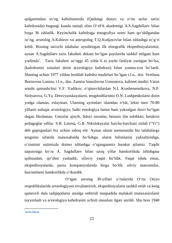 qolganimdan  so‘ng  kafedramizda  (Qadimgi  dunyo  va  o‘rta  asrlar  tarixi
kafedrasida) bugungi kunda taniqli olim O‘zFA akademigi A.S.Sagdullaev bilan
birga 36 ishladik. Keyinchalik kafedraga etnografiya nomi ham qo‘shilgandan
so‘ng, arxeolog A.Kabirov va antropolog T.Q.Xodjayovlar bilan ishlashga to‘g‘ri
keldi. Bizning tarixchi talabalar uyushtirgan ilk etnografik ekspeditsiyalarimiz,
aynan A.Sagdullaev tarix fakulteti dekani bo‘lgan paytlarida tashkil etilgani ham
yodimda1.
Tarix fakulteti so‘nggi 45 yilda 6 ta joyda faoliyat yuritgan bo‘lsa,
(kafedramiz  xonalari  doim  arxeologiya  kafedrasi)  bilan  yonma-yon  bo‘lardi.
Shuning uchun 1977 yildan boshlab kafedra mudirlari bo‘lgan t.f.n., dos. Svetlana
Borisovna Lunina, t.f.n., dos. Zamira Ismoilovna Usmonova, kabinet mudiri Vatan
urushi qatnashchisi V.F. Yadikov, o‘qituvchilardan N.I. Krashenennikova, N.P.
Stolyarova, G.Ya. Dresvyanskayalarni, tengdoshlarimiz O.N. Lushpenkolarni doim
yodga olaman, eslayman. Ularning ayrimlari olamdan o‘tdi, lekin men 70-80
yillarni nafaqat arxeologiya, balki etnologiya fanini ham yuksalgan davri bo‘lgan
degan fikrdaman. Ustozlar ajoyib, fidoyi insonlar, benazir ilm sohiblari, betakror
pedagoglar edilar. S.B. Lunina, G.B. Nikolskayalar barcha-barchani sizlab (“Vi”)
deb gapirganlari biz uchun saboq edi. Aynan ularni namunasida biz talabalarga
tengimiz  sifatida  munosabatda  bo‘lishga,  ularni  bilimlarini  yuksaltirishga,
o‘zimizni  ustimizda  doimo  ishlashga  o‘rganganmiz  harakat  qilamiz.  Taqdir
taqozosiga  ko‘ra  A.  Sagdullaev  bilan  uzoq  yillar  hamkorlikda  ishlabgina
qolmasdan,  qo‘shni  yashadik,  oilaviy  yaqin  bo‘ldik.  Faqat  ishda  emas,
ekspeditsiyalarda,  paxta  kompaniyalarida  birga  bo‘lib,  oilviy  marosimlar,
bayramlarni hamkorlikda o‘tkazdik.
O‘tgan  asrning  30-yillari  o‘rtalarida  O‘rta  Osiyo
respublikalarida arxeologiyani rivojlantirish, ekspeditsiyalarni tashkil etish va keng
qamrovli dala tadqiqotlarni amalga oshirish maqsadida malakali mutaxassislarni
tayyorlash va arxeologiya kafedrasini ochish masalasi ilgari surildi. Shu bois 1940
1 www.fati.uz
23
