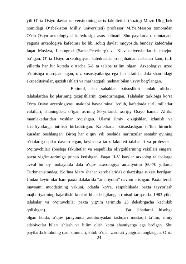 yili O‘rta Osiyo davlat universitetining tarix fakultetida (hozirgi Mirzo Ulug‘bek
nomidagi  O‘zbekiston  Milliy  universiteti)  professor  M.Ye.Masson  tomonidan
O‘rta Osiyo arxeologiyasi kafedrasiga asos solinadi. Shu paytlarda u mintaqada
yagona arxeologiya kafedrasi bo‘lib, sobiq davlat miqyosida bunday kafedralar
faqat  Moskva,  Leningrad  (Sankt-Peterburg)  va  Kiev  universitetlarida  mavjud
bo‘lgan. O‘rta Osiyo arxeologiyasi kafedrasida, son jihatdan nisbatan kam, turli
yillarda har bir kursda o‘rtacha 5-8 ta talaba ta’lim olgan. Arxeologiya uzoq
o‘tmishga murojaat etgan, o‘z xususiyatlariga ega fan sifatida, dala sharoitdagi
ekspeditsiyalar, qazish ishlari va mashaqqatli mehnat bilan uzviy bog‘langan. 
Ehtimol,  shu  sabablar  ixtisoslikni  tanlab  olishda
talabalardan ko‘plarining qiziqishlarini qoniqtirmagan. Talabalar tarkibiga ko‘ra
O‘rta Osiyo arxeologiyasi maktabi baynalminal bo‘lib, kafedrada turli millatlar
vakillari,  shuningdek,  o‘tgan  asrning 80-yillarida xorijiy  Osiyo  hamda  Afrika
mamlakatlaridan  yoshlar  o‘qishgan.  Ularni  ilmiy  qiziqishlar,  izlanish  va
kashfiyotlarga  intilish  birlashtirgan.  Kafedrada  ixtisoslashgan  ta’lim  birinchi
kursdan boshlangan. Biroq har o‘quv yili boshida ma’ruzular sentabr oyining
o‘rtalariga qadar davom etgan, keyin esa tarix fakulteti talabalari va professor -
o‘qituvchilari (boshqa fakultetlar va respublika oliygohlarining vakillari singari)
paxta yig‘im-terimiga jo‘nab ketishgan. Faqat II-V kurslar arxeolog talabalarga
avval  bir  oy  mobaynida  dala  o‘quv  arxeologiya  amaliyotini  (60-70  yillarda
Turkmanistondagi Ko‘hna Marv shahar xarobalarida) o‘tkazishga ruxsat berilgan.
Undan keyin ular ham paxta dalalarida “amaliyotni” davom etishgan. Paxta terish
mavsumi  muddatining  yakuni,  odatda  ko‘ra,  respublikada  paxta  tayyorlash
majburiyatining bajarilishi kunlari bilan belgilangan (misol tariqasida, 1983 yilda
talabalar  va  o‘qituvchilar  paxta  yig‘im  terimida  23  dekabrgacha  kechikib
qolishgan). 
Bu  jihatlarni  hisobga
olgan  holda,  o‘quv  jarayonida  auditoriyadan  tashqari  mustaqil  ta’lim,  ilmiy
adabiyotlar  bilan  ishlash  va  bilim  olish  katta  ahamiyatga  ega  bo‘lgan.  Shu
paytlarda kitobning qadr-qimmati, kitob o‘qish zarurati yangidan anglangan. O‘rta
24
