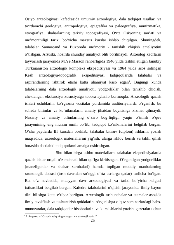 Osiyo arxeologiyasi kafedrasida umumiy arxeologiya, dala tadqiqot usullari va
to‘rtlamchi geologiya, antropologiya, epigrafika va paleografiya, numizmatika,
etnografiya,  shaharlarning  tarixiy  topografiyasi,  O‘rta  Osiyoning  san’ati  va
me’morchiligi  tarixi  bo‘yicha  maxsus  kurslar  ishlab  chiqilgan.  Shuningdek,
talabalar  Samarqand  va  Buxoroda  me’moriy  -  tanishib  chiqish  amaliyotini
o‘tishgan. Afsuski, hozirda shunday amaliyot olib borilmaydi. Arxeolog kadrlarni
tayyorlash jarayonida M.Ye.Masson rahbarligida 1946 yilda tashkil etilgan Janubiy
Turkmaniston arxeologik kompleks ekspeditsiyasi va 1964 yilda asos solingan
Kesh  arxeologiya-topografik  ekspeditsiyasi  tadqiqotlarida  talabalar  va
aspirantlarning  ishtirok  etishi  katta  ahamiyat  kasb  etgan1.  Bugungi  kunda
talabalarning  dala  arxeologik  amaliyoti,  yodgorliklar  bilan  tanishib  chiqish,
cheklangan ekskursiya xususiyatga tobora aylanib bormoqda. Arxeologik qazish
ishlari uslublarini ko‘rgazma vositalar yordamida auditoriyalarda o‘rganish, bu
sohada bilimlar va ko‘nikmalarni amaliy jihatdan boyitishga xizmat qilmaydi.
Nazariy  va  amaliy  bilimlarning  o‘zaro  bog‘liqligi,  yaqin  o‘tmish  o‘quv
jarayonining eng muhim omili bo‘lib, tadqiqot ko‘nikmalarini belgilab bergan.
O‘sha paytlarda III kursdan boshlab, talabalar bitiruv (diplom) ishlarini yozish
maqsadida, arxeologik materiallarini yig‘ish, ularga ishlov berish va tahlil qilish
borasida dastlabki tadqiqotlarni amalga oshirishgan. 
Shu bilan birga ushbu materiallarni talabalar ekspeditsiyalarda
qazish ishlar orqali o‘z mehnati bilan qo‘lga kiritishgan. O‘rganilgan yodgorliklar
(manzilgohlar  va  shahar  xarobalari)  hamda  topilgan  moddiy  manbalarning
xronologik doirasi (tosh davridan so‘nggi o‘rta asrlarga qadar) turlicha bo‘lgan.
Bu,  o‘z  navbatida,  muayyan  davr  arxeologiyasi  va  tarixi  bo‘yicha  kelgusi
ixtisoslikni belgilab bergan. Kafedra talabalarini o‘qitish jarayonida ilmiy bayon
tilni bilishga katta e’tibor berilgan. Arxeologik tushunchalar va atamalar asosida
ilmiy tavsiflash va tushuntirish qoidalarini o‘rganishga o‘quv seminarlardagi bahs-
munozaralar, dala tadqiqotlar hisobotlarini va kurs ishlarini yozish, gazetalar uchun
1 A.Asqarov – “O’zbek xalqining etnogezi va etnologik tarixi”
25
