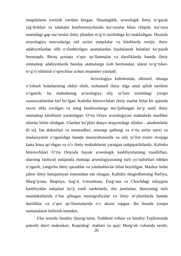 maqolalarni  yoritish  yordam  bergan.  Shuningdek,  arxeologik  ilmiy  to‘garak
yig‘ilishlari  va  talabalar  konferensiyalarida  ma’ruzalar  bilan  chiqish,  ma’ruza
matnidagi gap ma’nosini ilmiy jihatdan to‘g‘ri tuzilishiga ko‘maklashgan. Hozirda
arxeologiya  mavzulariga  oid  ayrim  maqolalar  va  kitoblarda  xorijiy  ilmiy
adabiyotlardan  olib  o‘zlashtirilgan  atamalardan  foydalanish  holatlari  ko‘payib
bormoqda.  Biroq  ayniqsa  o‘quv  qo‘llanmalar  va  darsliklarda  hamda  ilmiy
ommabop adabiyotlarda bunday atamalarga izoh bermasdan, ularni to‘g‘ridan-
to‘g‘ri ishlatish o‘quvchilar uchun muammo yaratadi. 
Arxeologiya  kafedrasida,  ehtimol,  shunga
o‘xshash  holatlarining oldini  olish,  tushunarli  ilmiy tilga amal  qilish tartibini
o‘rgatish,  bu  maktabning  arxeologiya  oliy  ta’limi  tizimidagi  yorqin
xususiyatlaridan biri bo‘lgan. Kafedra bitiruvchilari ilmiy asarlar bilan bir qatorda
ravon  tilda  yozilgan  va  keng  kitobxonlarga  mo‘ljallangan  ko‘p  sonli  ilmiy
ommabop kitoblarni yaratishgan. O‘rta Osiyo arxeologiyasi maktabida mashhur
olimlar bilim olishgan. Ulardan ko‘plari dunyo miqyosidagi olimlar - akademiklar
(6 ta), fan doktorlari va nomzodlari, mintaqa qadimgi va o‘rta asrlar tarixi va
madaniyatini o‘rganishga hamda muzeyshunoslik va oliy ta’lim tizimi rivojiga
katta hissa qo‘shgan va o‘z ilmiy maktablarini yaratgan tadqiqotchilardir. Kafedra
bitiruvchilari  O‘rta  Osiyoda  buyuk  arxeologik  kashfiyotlarning  mualliflari,
ularning faoliyati natijasida mintaqa arxeologiyasining turli yo‘nalishlari tubdan
o‘zgarib, yangicha ilmiy qarashlar va yondashuvlar bilan boyitilgan. Mazkur holat
jahon ilmiy hamjamiyati tomonidan tan olingan. Kafedra shogirdlarining Parfiya,
Marg‘iyona,  Baqtriya,  Sug‘d,  Ustrushona,  Farg‘ona  va  Chochdagi  talaygina
kashfiyotlar  natijalari  ko‘p  sonli  nashrlarda,  shu  jumladan,  dunyoning  turli
mamlakatlarida  e’lon  qilingan  monografiyalar  va  ilmiy  to‘plamlarda  hamda
darsliklar  va  o‘quv  qo‘llanmalarida  o‘z  aksini  topgan.  Bu  borada  yorqin
namunalarni keltirish mumkin. 
Ular orasida Janubiy Qozog‘iston, Toshkent vohasi va Janubiy Tojikistonda
paleolit davri makonlari, Kopetdog‘ etaklari va quyi Murg‘ob vohasida neolit,
26
