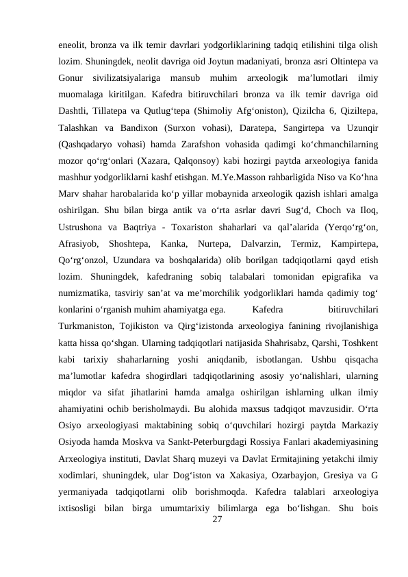 eneolit, bronza va ilk temir davrlari yodgorliklarining tadqiq etilishini tilga olish
lozim. Shuningdek, neolit davriga oid Joytun madaniyati, bronza asri Oltintepa va
Gonur  sivilizatsiyalariga  mansub  muhim  arxeologik  ma’lumotlari  ilmiy
muomalaga  kiritilgan.  Kafedra  bitiruvchilari  bronza  va  ilk  temir  davriga  oid
Dashtli, Tillatepa va Qutlug‘tepa (Shimoliy Afg‘oniston), Qizilcha 6, Qiziltepa,
Talashkan  va  Bandixon  (Surxon  vohasi),  Daratepa,  Sangirtepa  va  Uzunqir
(Qashqadaryo vohasi) hamda Zarafshon vohasida qadimgi ko‘chmanchilarning
mozor qo‘rg‘onlari (Xazara, Qalqonsoy) kabi hozirgi paytda arxeologiya fanida
mashhur yodgorliklarni kashf etishgan. M.Ye.Masson rahbarligida Niso va Ko‘hna
Marv shahar harobalarida ko‘p yillar mobaynida arxeologik qazish ishlari amalga
oshirilgan. Shu bilan birga antik va o‘rta asrlar davri Sug‘d, Choch va Iloq,
Ustrushona  va  Baqtriya  -  Toxariston  shaharlari  va  qal’alarida  (Yerqo‘rg‘on,
Afrasiyob,  Shoshtepa,  Kanka,  Nurtepa,  Dalvarzin,  Termiz,  Kampirtepa,
Qo‘rg‘onzol, Uzundara va boshqalarida) olib borilgan tadqiqotlarni qayd etish
lozim.  Shuningdek,  kafedraning  sobiq  talabalari  tomonidan  epigrafika  va
numizmatika, tasviriy san’at va me’morchilik yodgorliklari hamda qadimiy tog‘
konlarini o‘rganish muhim ahamiyatga ega.
Kafedra
 
bitiruvchilari
Turkmaniston, Tojikiston va Qirg‘izistonda arxeologiya fanining rivojlanishiga
katta hissa qo‘shgan. Ularning tadqiqotlari natijasida Shahrisabz, Qarshi, Toshkent
kabi  tarixiy  shaharlarning  yoshi  aniqdanib,  isbotlangan.  Ushbu  qisqacha
ma’lumotlar  kafedra  shogirdlari  tadqiqotlarining  asosiy  yo‘nalishlari,  ularning
miqdor  va  sifat  jihatlarini  hamda  amalga  oshirilgan  ishlarning  ulkan  ilmiy
ahamiyatini ochib berisholmaydi. Bu alohida maxsus tadqiqot mavzusidir. O‘rta
Osiyo  arxeologiyasi  maktabining  sobiq  o‘quvchilari  hozirgi  paytda  Markaziy
Osiyoda hamda Moskva va Sankt-Peterburgdagi Rossiya Fanlari akademiyasining
Arxeologiya instituti, Davlat Sharq muzeyi va Davlat Ermitajining yetakchi ilmiy
xodimlari, shuningdek, ular Dog‘iston va Xakasiya, Ozarbayjon, Gresiya va G
yermaniyada  tadqiqotlarni  olib  borishmoqda.  Kafedra  talablari  arxeologiya
ixtisosligi  bilan  birga  umumtarixiy  bilimlarga  ega  bo‘lishgan.  Shu  bois
27
