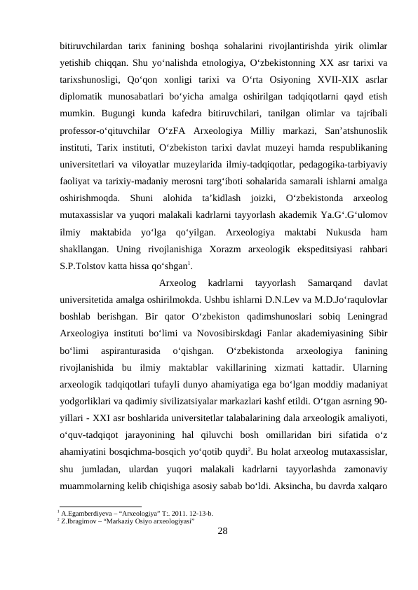 bitiruvchilardan  tarix  fanining  boshqa  sohalarini  rivojlantirishda  yirik  olimlar
yetishib chiqqan. Shu yo‘nalishda etnologiya, O‘zbekistonning XX asr tarixi va
tarixshunosligi,  Qo‘qon  xonligi  tarixi  va  O‘rta  Osiyoning  XVII-XIX  asrlar
diplomatik  munosabatlari  bo‘yicha  amalga  oshirilgan  tadqiqotlarni  qayd  etish
mumkin.  Bugungi  kunda  kafedra  bitiruvchilari,  tanilgan  olimlar  va  tajribali
professor-o‘qituvchilar  O‘zFA  Arxeologiya  Milliy  markazi,  San’atshunoslik
instituti, Tarix instituti, O‘zbekiston tarixi davlat muzeyi hamda respublikaning
universitetlari va viloyatlar muzeylarida ilmiy-tadqiqotlar, pedagogika-tarbiyaviy
faoliyat va tarixiy-madaniy merosni targ‘iboti sohalarida samarali ishlarni amalga
oshirishmoqda.  Shuni  alohida  ta’kidlash  joizki,  O‘zbekistonda  arxeolog
mutaxassislar va yuqori malakali kadrlarni tayyorlash akademik Ya.G‘.G‘ulomov
ilmiy  maktabida  yo‘lga  qo‘yilgan.  Arxeologiya  maktabi  Nukusda  ham
shakllangan.  Uning  rivojlanishiga  Xorazm  arxeologik  ekspeditsiyasi  rahbari
S.P.Tolstov katta hissa qo‘shgan1. 
Arxeolog  kadrlarni  tayyorlash  Samarqand  davlat
universitetida amalga oshirilmokda. Ushbu ishlarni D.N.Lev va M.D.Jo‘raqulovlar
boshlab  berishgan.  Bir  qator  O‘zbekiston  qadimshunoslari  sobiq  Leningrad
Arxeologiya instituti bo‘limi va Novosibirskdagi Fanlar akademiyasining Sibir
bo‘limi  aspiranturasida  o‘qishgan.
 O‘zbekistonda  arxeologiya  fanining
rivojlanishida  bu  ilmiy  maktablar  vakillarining  xizmati  kattadir.  Ularning
arxeologik tadqiqotlari tufayli dunyo ahamiyatiga ega bo‘lgan moddiy madaniyat
yodgorliklari va qadimiy sivilizatsiyalar markazlari kashf etildi. O‘tgan asrning 90-
yillari - XXI asr boshlarida universitetlar talabalarining dala arxeologik amaliyoti,
o‘quv-tadqiqot  jarayonining  hal  qiluvchi  bosh  omillaridan  biri  sifatida  o‘z
ahamiyatini bosqichma-bosqich yo‘qotib quydi2. Bu holat arxeolog mutaxassislar,
shu  jumladan,  ulardan  yuqori  malakali  kadrlarni  tayyorlashda  zamonaviy
muammolarning kelib chiqishiga asosiy sabab bo‘ldi. Aksincha, bu davrda xalqaro
1 A.Egamberdiyeva – “Arxeologiya” T:. 2011. 12-13-b.
2 Z.Ibragimov – “Markaziy Osiyo arxeologiyasi”
28
